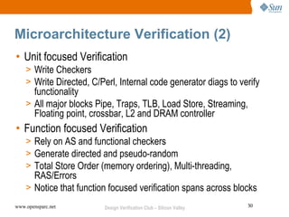 Microarchitecture Verification (2)
• Unit focused Verification
    > Write Checkers
    > Write Directed, C/Perl, Internal code generator diags to verify
      functionality
    > All major blocks Pipe, Traps, TLB, Load Store, Streaming,
      Floating point, crossbar, L2 and DRAM controller
• Function focused Verification
    > Rely on AS and functional checkers
    > Generate directed and pseudo-random
    > Total Store Order (memory ordering), Multi-threading,
      RAS/Errors
    > Notice that function focused verification spans across blocks
www.opensparc.net        Design Verification Club – Silicon Valley   30
 