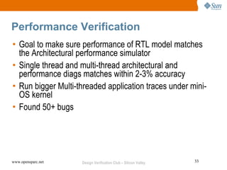 Performance Verification
• Goal to make sure performance of RTL model matches
  the Architectural performance simulator
• Single thread and multi-thread architectural and
  performance diags matches within 2-3% accuracy
• Run bigger Multi-threaded application traces under mini-
  OS kernel
• Found 50+ bugs




www.opensparc.net   Design Verification Club – Silicon Valley   33
 