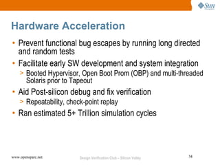 Hardware Acceleration
• Prevent functional bug escapes by running long directed
  and random tests
• Facilitate early SW development and system integration
    > Booted Hypervisor, Open Boot Prom (OBP) and multi-threaded
        Solaris prior to Tapeout
• Aid Post-silicon debug and fix verification
    > Repeatability, check-point replay
• Ran estimated 5+ Trillion simulation cycles



www.opensparc.net          Design Verification Club – Silicon Valley   34
 