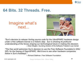 64 Bits. 32 Threads. Free.


      Imagine what’s
          next...

 "Sun's decision to release Verilog source code for the UltraSPARC hardware design
 under a free software license is a historic step. Sun is showing its profound
 understanding of the forces shaping our technological future in making this decision.
                         -- Eben Moglen, founding director of the Software Freedom Law Center
 "The free world welcomes Sun's decision to use the Free Software Foundation's GNU
 GPL for the freeing of OpenSPARC. We'd love to see other hardware companies
 follow in Sun's footsteps."
                         -- Richard Stallman, Free Software Foundation

www.opensparc.net            Design Verification Club – Silicon Valley            48
 