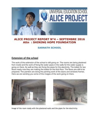 ALICE PROJECT REPORT N°4 – SEPTEMBRE 2016
Attn : SHINING HOPE FOUNDATION
SARNATH SCHOOL
Extension of the school
The work of the extension of the school is still going on. The rooms are being plastered
from inside and the work of fixing the water pipes in the walls for the water supply is
going on there. As well as they are fixing the pipes for the electricity. The toilets for two
floors ready now they are making the toilets for the third floor. The floors are still to be
prepared. The painters are doing the painting work of the doors and windows frames.
Here we are sending you some of the images of the work going on there.
Image of the room ready with the plastered walls and the pipes for the electricity
 