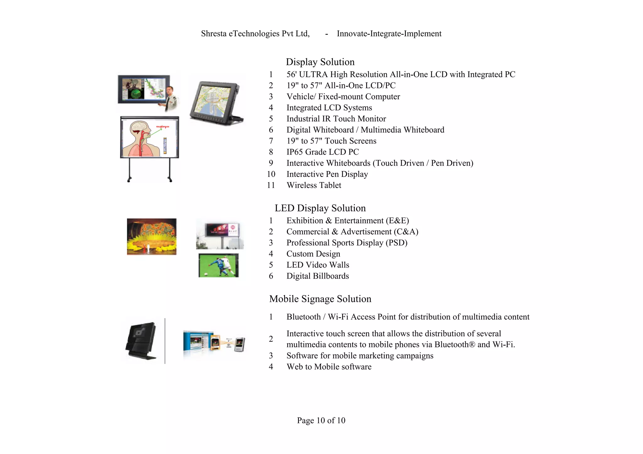 Shresta eTechnologies Pvt Ltd,    -   Innovate-Integrate-Implement


                        Display Solution
                   1    56' ULTRA High Resolution All-in-One LCD with Integrated PC
                   2    19" to 57" All-in-One LCD/PC
                   3    Vehicle/ Fixed-mount Computer
                   4    Integrated LCD Systems
                   5    Industrial IR Touch Monitor
                   6    Digital Whiteboard / Multimedia Whiteboard
                   7    19" to 57" Touch Screens
                   8    IP65 Grade LCD PC
                   9    Interactive Whiteboards (Touch Driven / Pen Driven)
                  10    Interactive Pen Display
                  11    Wireless Tablet

                      LED Display Solution
                  1     Exhibition & Entertainment (E&E)
                  2     Commercial & Advertisement (C&A)
                  3     Professional Sports Display (PSD)
                  4     Custom Design
                  5     LED Video Walls
                  6     Digital Billboards

                  Mobile Signage Solution
                  1     Bluetooth / Wi-Fi Access Point for distribution of multimedia content
                        Interactive touch screen that allows the distribution of several
                  2
                        multimedia contents to mobile phones via Bluetooth® and Wi-Fi.
                  3     Software for mobile marketing campaigns
                  4     Web to Mobile software




                          Page 10 of 10
 