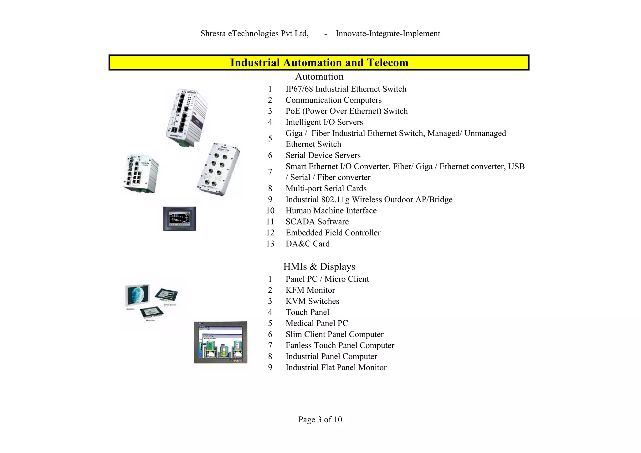 Shresta eTechnologies Pvt Ltd,    -   Innovate-Integrate-Implement


        Industrial Automation and Telecom
                          Automation
                  1    IP67/68 Industrial Ethernet Switch
                  2    Communication Computers
                  3    PoE (Power Over Ethernet) Switch
                  4    Intelligent I/O Servers
                       Giga / Fiber Industrial Ethernet Switch, Managed/ Unmanaged
                  5
                       Ethernet Switch
                  6    Serial Device Servers
                       Smart Ethernet I/O Converter, Fiber/ Giga / Ethernet converter, USB
                  7
                       / Serial / Fiber converter
                   8   Multi-port Serial Cards
                   9   Industrial 802.11g Wireless Outdoor AP/Bridge
                  10   Human Machine Interface
                  11   SCADA Software
                  12   Embedded Field Controller
                  13   DA&C Card

                       HMIs & Displays
                  1    Panel PC / Micro Client
                  2    KFM Monitor
                  3    KVM Switches
                  4    Touch Panel
                  5    Medical Panel PC
                  6    Slim Client Panel Computer
                  7    Fanless Touch Panel Computer
                  8    Industrial Panel Computer
                  9    Industrial Flat Panel Monitor




                           Page 3 of 10
 