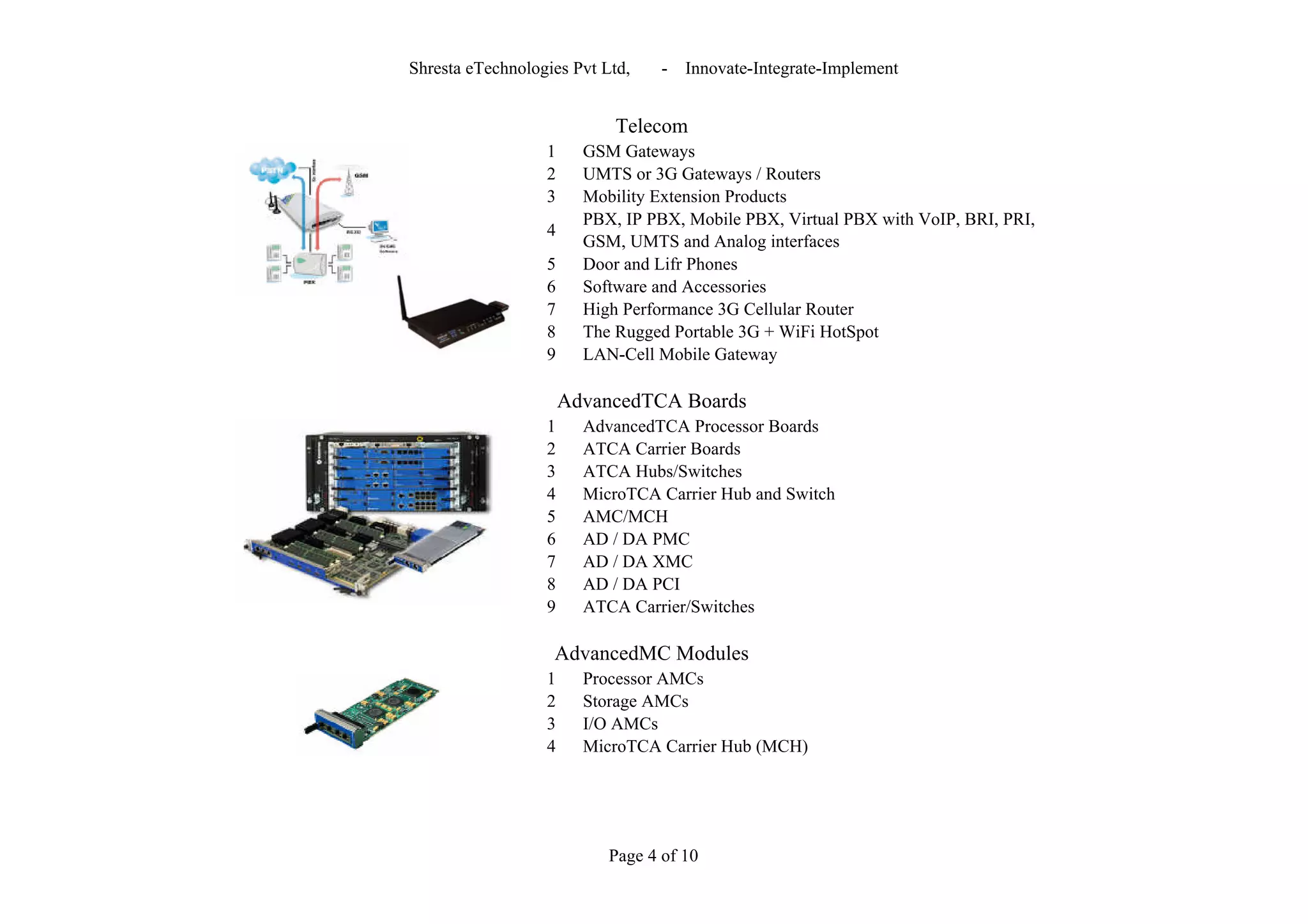 Shresta eTechnologies Pvt Ltd,    -   Innovate-Integrate-Implement


                            Telecom
                  1     GSM Gateways
                  2     UMTS or 3G Gateways / Routers
                  3     Mobility Extension Products
                        PBX, IP PBX, Mobile PBX, Virtual PBX with VoIP, BRI, PRI,
                  4
                        GSM, UMTS and Analog interfaces
                  5     Door and Lifr Phones
                  6     Software and Accessories
                  7     High Performance 3G Cellular Router
                  8     The Rugged Portable 3G + WiFi HotSpot
                  9     LAN-Cell Mobile Gateway

                      AdvancedTCA Boards
                  1     AdvancedTCA Processor Boards
                  2     ATCA Carrier Boards
                  3     ATCA Hubs/Switches
                  4     MicroTCA Carrier Hub and Switch
                  5     AMC/MCH
                  6     AD / DA PMC
                  7     AD / DA XMC
                  8     AD / DA PCI
                  9     ATCA Carrier/Switches

                   AdvancedMC Modules
                  1     Processor AMCs
                  2     Storage AMCs
                  3     I/O AMCs
                  4     MicroTCA Carrier Hub (MCH)




                           Page 4 of 10
 