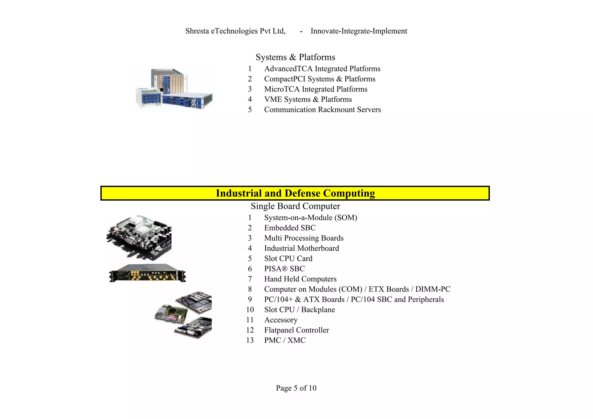 Shresta eTechnologies Pvt Ltd,     -   Innovate-Integrate-Implement


                       Systems & Platforms
                  1      AdvancedTCA Integrated Platforms
                  2      CompactPCI Systems & Platforms
                  3      MicroTCA Integrated Platforms
                  4      VME Systems & Platforms
                  5      Communication Rackmount Servers




         Industrial and Defense Computing
                   Single Board Computer
                   1     System-on-a-Module (SOM)
                   2     Embedded SBC
                   3     Multi Processing Boards
                   4     Industrial Motherboard
                   5     Slot CPU Card
                   6     PISA® SBC
                   7     Hand Held Computers
                   8     Computer on Modules (COM) / ETX Boards / DIMM-PC
                   9     PC/104+ & ATX Boards / PC/104 SBC and Peripherals
                  10     Slot CPU / Backplane
                  11     Accessory
                  12     Flatpanel Controller
                  13     PMC / XMC




                            Page 5 of 10
 