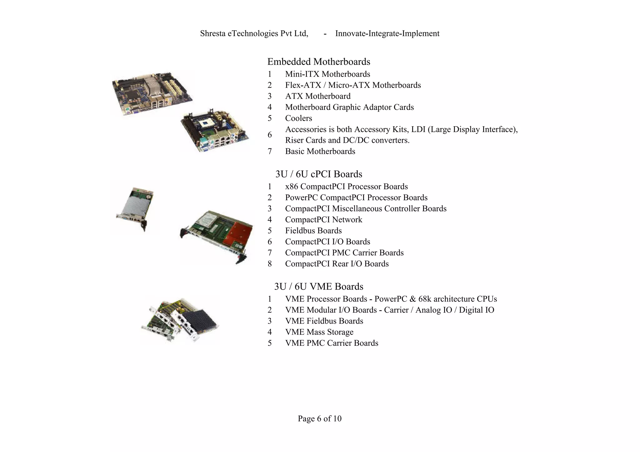 Shresta eTechnologies Pvt Ltd,    -   Innovate-Integrate-Implement


                  Embedded Motherboards
                  1     Mini-ITX Motherboards
                  2     Flex-ATX / Micro-ATX Motherboards
                  3     ATX Motherboard
                  4     Motherboard Graphic Adaptor Cards
                  5     Coolers
                        Accessories is both Accessory Kits, LDI (Large Display Interface),
                  6
                        Riser Cards and DC/DC converters.
                  7     Basic Motherboards

                      3U / 6U cPCI Boards
                  1     x86 CompactPCI Processor Boards
                  2     PowerPC CompactPCI Processor Boards
                  3     CompactPCI Miscellaneous Controller Boards
                  4     CompactPCI Network
                  5     Fieldbus Boards
                  6     CompactPCI I/O Boards
                  7     CompactPCI PMC Carrier Boards
                  8     CompactPCI Rear I/O Boards

                      3U / 6U VME Boards
                  1     VME Processor Boards - PowerPC & 68k architecture CPUs
                  2     VME Modular I/O Boards - Carrier / Analog IO / Digital IO
                  3     VME Fieldbus Boards
                  4     VME Mass Storage
                  5     VME PMC Carrier Boards




                           Page 6 of 10
 