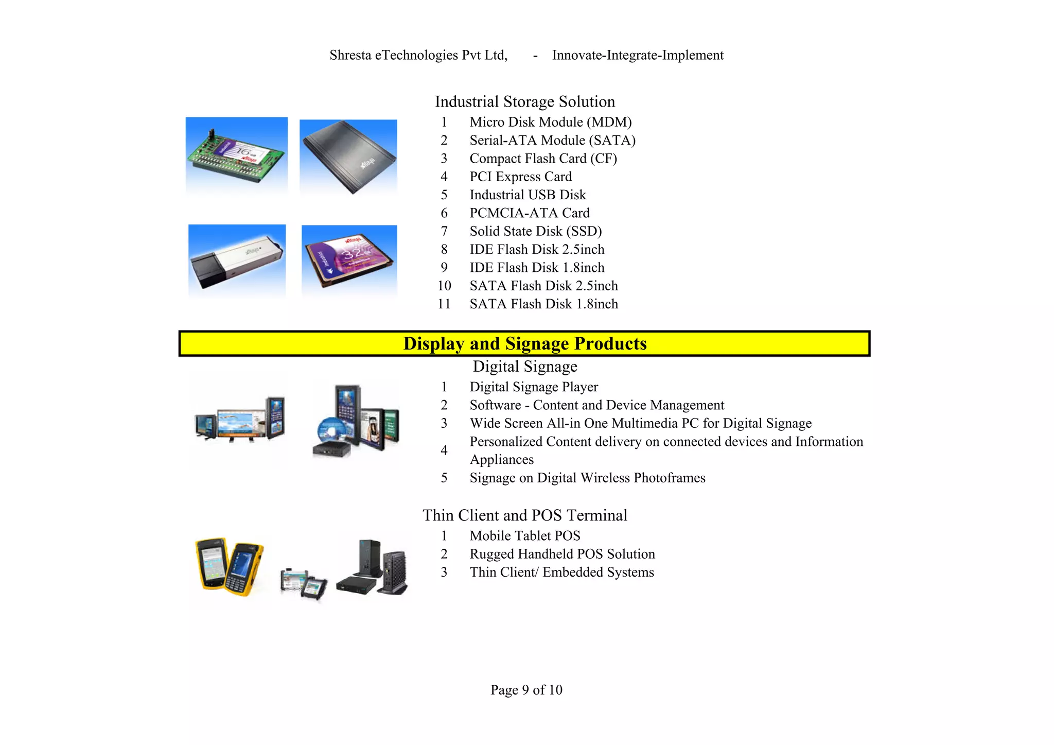 Shresta eTechnologies Pvt Ltd,    -   Innovate-Integrate-Implement


                 Industrial Storage Solution
                   1   Micro Disk Module (MDM)
                   2   Serial-ATA Module (SATA)
                   3   Compact Flash Card (CF)
                   4   PCI Express Card
                   5   Industrial USB Disk
                   6   PCMCIA-ATA Card
                   7   Solid State Disk (SSD)
                   8   IDE Flash Disk 2.5inch
                   9   IDE Flash Disk 1.8inch
                  10   SATA Flash Disk 2.5inch
                  11   SATA Flash Disk 1.8inch

            Display and Signage Products
                        Digital Signage
                  1    Digital Signage Player
                  2    Software - Content and Device Management
                  3    Wide Screen All-in One Multimedia PC for Digital Signage
                       Personalized Content delivery on connected devices and Information
                  4
                       Appliances
                  5    Signage on Digital Wireless Photoframes

               Thin Client and POS Terminal
                  1    Mobile Tablet POS
                  2    Rugged Handheld POS Solution
                  3    Thin Client/ Embedded Systems




                           Page 9 of 10
 