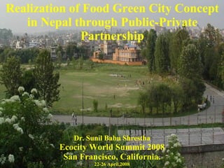 Realization of Food Green City Concept in Nepal through Public-Private Partnership Dr. Sunil Babu Shrestha Ecocity World Summit 2008 San Francisco, California. 22-26 April,2008 