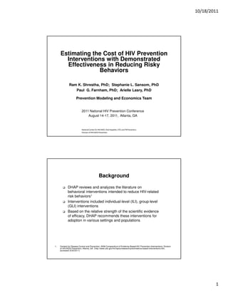 10/18/2011




     Estimating the Cost of HIV Prevention
       Interventions with Demonstrated
       Effectiveness in Reducing Risky
                  Behaviors

              Ram K. Shrestha, PhD; Stephanie L. Sansom, PhD
                 Paul G. Farnham, PhD; Arielle Lasry, PhD

                     Prevention Modeling and Economics Team


                           2011 National HIV Prevention Conference
                               August 14-17, 2011, Atlanta, GA



                           National Center for HIV/AIDS, Viral Hepatitis, STD, and TB Prevention
                           Division of HIV/AIDS Prevention




                                                Background

             DHAP reviews and analyzes the literature on
             behavioral interventions intended to reduce HIV-related
             risk behaviors1
             Interventions included individual-level (ILI), group-level
             (GLI) interventions
             Based on the relative strength of the scientific evidence
             of efficacy, DHAP recommends these interventions for
             adoption in various settings and populations




1.   Centers for Disease Control and Prevention. 2009 Compendium of Evidence-Based HIV Prevention Interventions, Division
     of HIV/AIDS Prevention, Atlanta, GA. (http://www.cdc.gov/hiv/topics/research/prs/evidence-based-interventions.htm,
     accessed: 6/30/2011)




                                                                                                                                    1
 