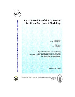 Radar Based Rainfall Estimation
  for River Catchment Modeling




                                             Promotor:
                                       Prof. P. Willems

                                              Advisor:
                                          T. Goormans


                 Master dissertation in partial fulfilment
                  of the requirements for the Degree of
    Master of Science in Water Resources Engineering
                        by: Shrestha Narayan Kumar




                                     September 2009




                   Katholieke Universiteit Leuven
                                          Belgium
 