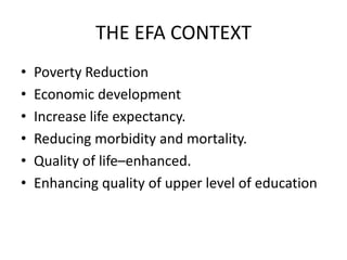 THE EFA CONTEXT
•   Poverty Reduction
•   Economic development
•   Increase life expectancy.
•   Reducing morbidity and mortality.
•   Quality of life–enhanced.
•   Enhancing quality of upper level of education
 