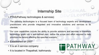 Internship Site
• PTAS(Pathway technologies & services)
The pathway technologies is a focused team of technology experts and development
practitioners who provide integrated and innovative solutions and services to its
clientele.
“Our core capabilities include the ability to provide solutions and services to transform
technology goals into a well-defined plan; define the scope and effort required to help
prioritize the factors affecting the specified scenario.”
• Established on 2007
• It is an it service company
• It is located in Thapathali, kathmandu
 