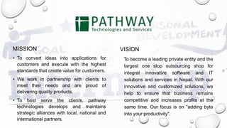 MISSION
• To convert ideas into applications for
customers and execute with the highest
standards that create value for customers.
• We work in partnership with clients to
meet their needs and are proud of
delivering quality products.
• To best serve the clients, pathway
technologies develops and maintains
strategic alliances with local, national and
international partners.
VISION
To become a leading private entity and the
largest one stop outsourcing shop for
integral innovative software and IT
solutions and services in Nepal. With our
innovative and customized solutions, we
help to ensure that business remains
competitive and increases profits at the
same time. Our focus is on "adding byte
into your productivity".
 