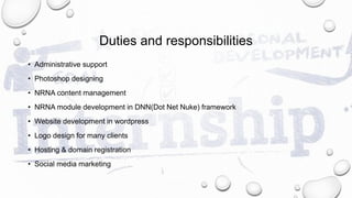 Duties and responsibilities
• Administrative support
• Photoshop designing
• NRNA content management
• NRNA module development in DNN(Dot Net Nuke) framework
• Website development in wordpress
• Logo design for many clients
• Hosting & domain registration
• Social media marketing
 