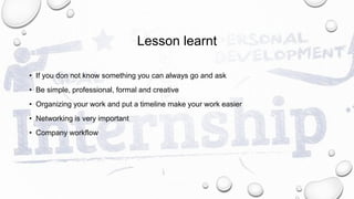 Lesson learnt
• If you don not know something you can always go and ask
• Be simple, professional, formal and creative
• Organizing your work and put a timeline make your work easier
• Networking is very important
• Company workflow
 