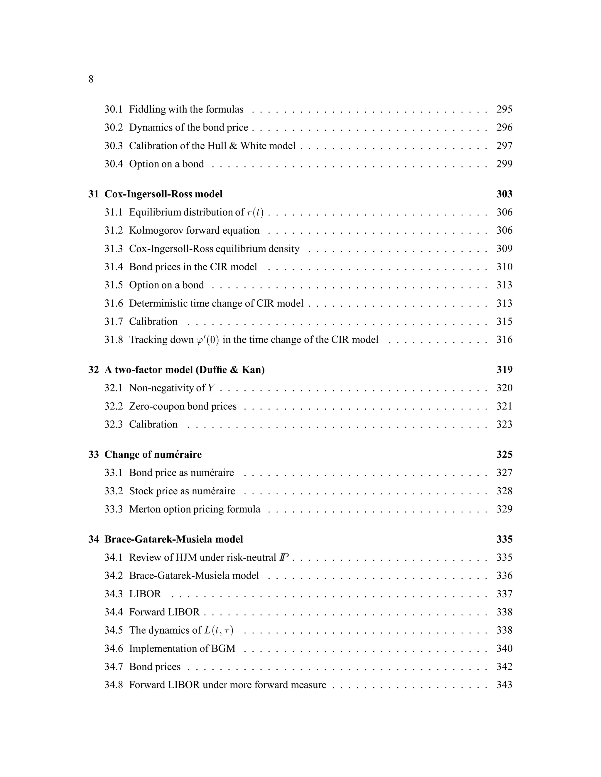 8
30.1 Fiddling with the formulas . . . . . . . . . . . . . . . . . . . . . . . . . . . . . . 295
30.2 Dynamics of the bond price . . . . . . . . . . . . . . . . . . . . . . . . . . . . . . 296
30.3 Calibration of the Hull  White model . . . . . . . . . . . . . . . . . . . . . . . . 297
30.4 Option on a bond . . . . . . . . . . . . . . . . . . . . . . . . . . . . . . . . . . . 299
31 Cox-Ingersoll-Ross model 303
31.1 Equilibrium distribution of rt . . . . . . . . . . . . . . . . . . . . . . . . . . . . 306
31.2 Kolmogorov forward equation . . . . . . . . . . . . . . . . . . . . . . . . . . . . 306
31.3 Cox-Ingersoll-Ross equilibrium density . . . . . . . . . . . . . . . . . . . . . . . 309
31.4 Bond prices in the CIR model . . . . . . . . . . . . . . . . . . . . . . . . . . . . 310
31.5 Option on a bond . . . . . . . . . . . . . . . . . . . . . . . . . . . . . . . . . . . 313
31.6 Deterministic time change of CIR model . . . . . . . . . . . . . . . . . . . . . . . 313
31.7 Calibration . . . . . . . . . . . . . . . . . . . . . . . . . . . . . . . . . . . . . . 315
31.8 Tracking down '00 in the time change of the CIR model . . . . . . . . . . . . . 316
32 A two-factor model (Dufﬁe  Kan) 319
32.1 Non-negativity of Y . . . . . . . . . . . . . . . . . . . . . . . . . . . . . . . . . . 320
32.2 Zero-coupon bond prices . . . . . . . . . . . . . . . . . . . . . . . . . . . . . . . 321
32.3 Calibration . . . . . . . . . . . . . . . . . . . . . . . . . . . . . . . . . . . . . . 323
33 Change of num´eraire 325
33.1 Bond price as num´eraire . . . . . . . . . . . . . . . . . . . . . . . . . . . . . . . 327
33.2 Stock price as num´eraire . . . . . . . . . . . . . . . . . . . . . . . . . . . . . . . 328
33.3 Merton option pricing formula . . . . . . . . . . . . . . . . . . . . . . . . . . . . 329
34 Brace-Gatarek-Musiela model 335
34.1 Review of HJM under risk-neutral IP . . . . . . . . . . . . . . . . . . . . . . . . . 335
34.2 Brace-Gatarek-Musiela model . . . . . . . . . . . . . . . . . . . . . . . . . . . . 336
34.3 LIBOR . . . . . . . . . . . . . . . . . . . . . . . . . . . . . . . . . . . . . . . . 337
34.4 Forward LIBOR . . . . . . . . . . . . . . . . . . . . . . . . . . . . . . . . . . . . 338
34.5 The dynamics of Lt;  . . . . . . . . . . . . . . . . . . . . . . . . . . . . . . . 338
34.6 Implementation of BGM . . . . . . . . . . . . . . . . . . . . . . . . . . . . . . . 340
34.7 Bond prices . . . . . . . . . . . . . . . . . . . . . . . . . . . . . . . . . . . . . . 342
34.8 Forward LIBOR under more forward measure . . . . . . . . . . . . . . . . . . . . 343
 