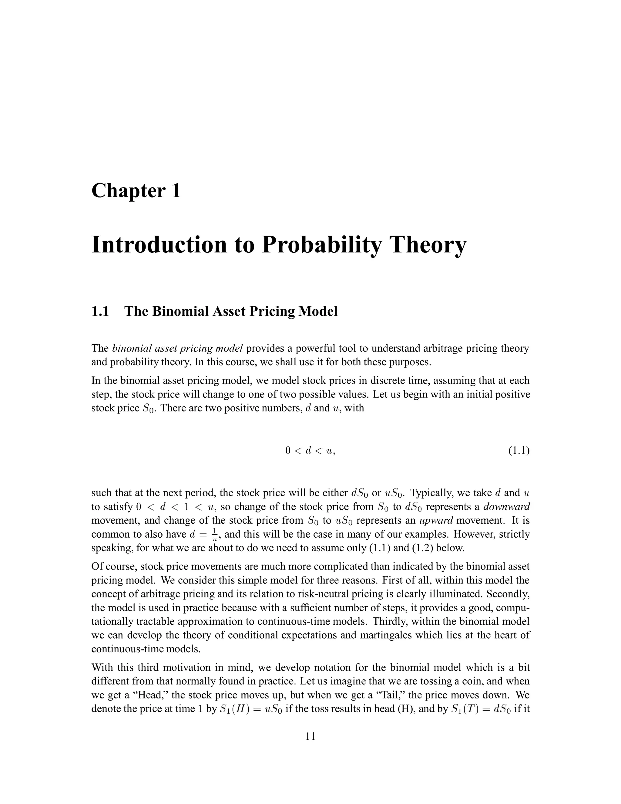 Chapter 1
Introduction to Probability Theory
1.1 The Binomial Asset Pricing Model
The binomial asset pricing model provides a powerful tool to understand arbitrage pricing theory
and probability theory. In this course, we shall use it for both these purposes.
In the binomial asset pricing model, we model stock prices in discrete time, assuming that at each
step, the stock price will change to one of two possible values. Let us begin with an initial positive
stock price S0. There are two positive numbers, d and u, with
0 d u; (1.1)
such that at the next period, the stock price will be either dS0 or uS0. Typically, we take d and u
to satisfy 0 d 1 u, so change of the stock price from S0 to dS0 represents a downward
movement, and change of the stock price from S0 to uS0 represents an upward movement. It is
common to also have d = 1
u, and this will be the case in many of our examples. However, strictly
speaking, for what we are about to do we need to assume only (1.1) and (1.2) below.
Of course, stock price movements are much more complicated than indicated by the binomial asset
pricing model. We consider this simple model for three reasons. First of all, within this model the
concept of arbitrage pricing and its relation to risk-neutral pricing is clearly illuminated. Secondly,
the model is used in practice because with a sufﬁcient number of steps, it provides a good, compu-
tationally tractable approximation to continuous-time models. Thirdly, within the binomial model
we can develop the theory of conditional expectations and martingales which lies at the heart of
continuous-time models.
With this third motivation in mind, we develop notation for the binomial model which is a bit
different from that normally found in practice. Let us imagine that we are tossing a coin, and when
we get a “Head,” the stock price moves up, but when we get a “Tail,” the price moves down. We
denote the price at time 1 by S1H = uS0 if the toss results in head (H), and by S1T = dS0 if it
11
 