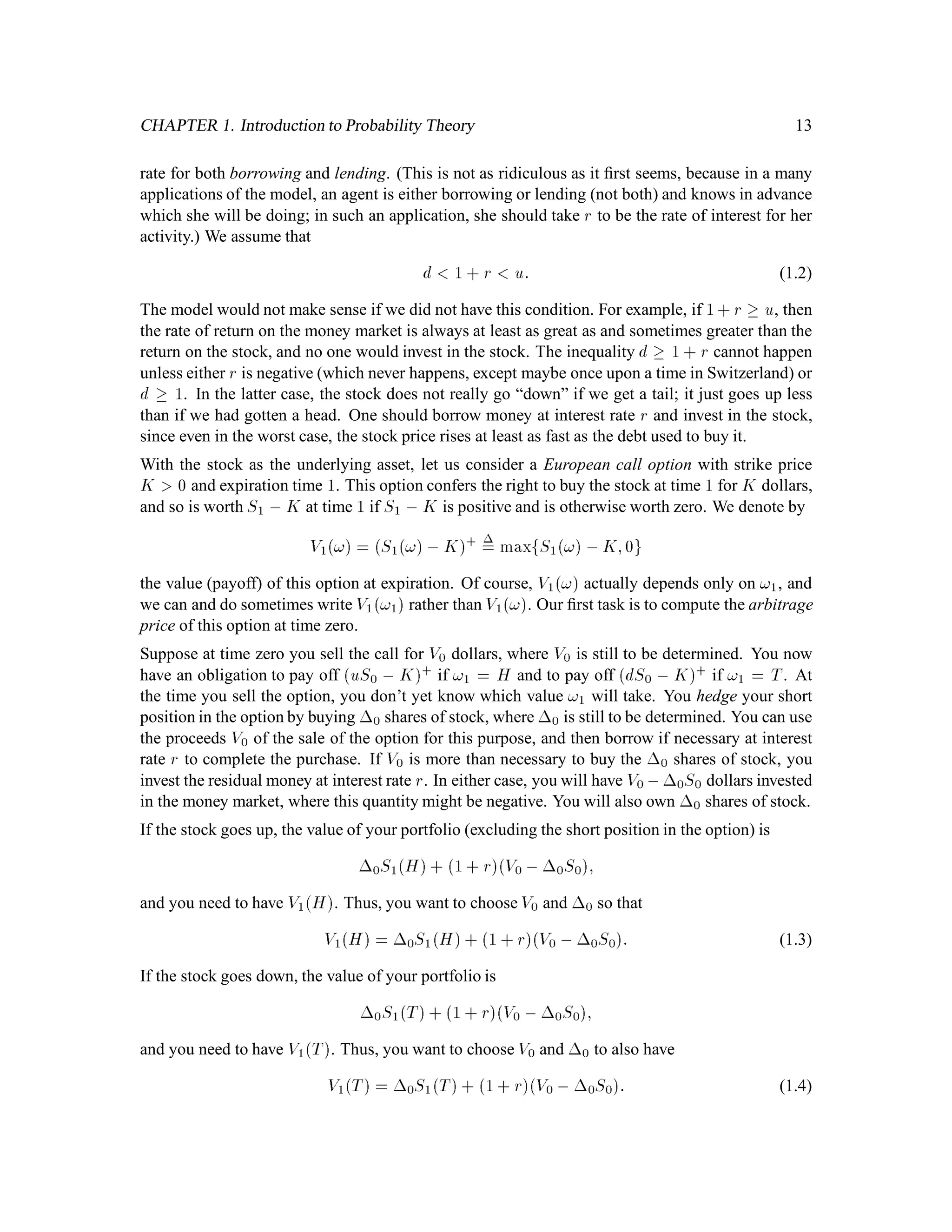 CHAPTER 1. Introduction to Probability Theory 13
rate for both borrowing and lending. (This is not as ridiculous as it ﬁrst seems, because in a many
applications of the model, an agent is either borrowing or lending (not both) and knows in advance
which she will be doing; in such an application, she should take r to be the rate of interest for her
activity.) We assume that
d 1 + r u: (1.2)
The model would not make sense if we did not have this condition. For example, if 1+r  u, then
the rate of return on the money market is always at least as great as and sometimes greater than the
return on the stock, and no one would invest in the stock. The inequality d  1 + r cannot happen
unless either r is negative (which never happens, except maybe once upon a time in Switzerland) or
d  1. In the latter case, the stock does not really go “down” if we get a tail; it just goes up less
than if we had gotten a head. One should borrow money at interest rate r and invest in the stock,
since even in the worst case, the stock price rises at least as fast as the debt used to buy it.
With the stock as the underlying asset, let us consider a European call option with strike price
K 0 and expiration time 1. This option confers the right to buy the stock at time 1 for K dollars,
and so is worth S1 , K at time 1 if S1 , K is positive and is otherwise worth zero. We denote by
V1! = S1!, K+ = maxfS1! ,K;0g
the value (payoff) of this option at expiration. Of course, V1! actually depends only on !1, and
we can and do sometimes write V1!1 rather than V1!. Our ﬁrst task is to compute the arbitrage
price of this option at time zero.
Suppose at time zero you sell the call for V0 dollars, where V0 is still to be determined. You now
have an obligation to pay off uS0 , K+ if !1 = H and to pay off dS0 , K+ if !1 = T. At
the time you sell the option, you don’t yet know which value !1 will take. You hedge your short
position in the option by buying 0 shares of stock, where 0 is still to be determined. You can use
the proceeds V0 of the sale of the option for this purpose, and then borrow if necessary at interest
rate r to complete the purchase. If V0 is more than necessary to buy the 0 shares of stock, you
invest the residual money at interest rate r. In either case, you will have V0 ,0S0 dollars invested
in the money market, where this quantity might be negative. You will also own 0 shares of stock.
If the stock goes up, the value of your portfolio (excluding the short position in the option) is
0S1H+ 1+ rV0 ,0S0;
and you need to have V1H. Thus, you want to choose V0 and 0 so that
V1H = 0S1H+ 1 + rV0 ,0S0: (1.3)
If the stock goes down, the value of your portfolio is
0S1T+ 1 + rV0 ,0S0;
and you need to have V1T. Thus, you want to choose V0 and 0 to also have
V1T = 0S1T+ 1+ rV0 , 0S0: (1.4)
 