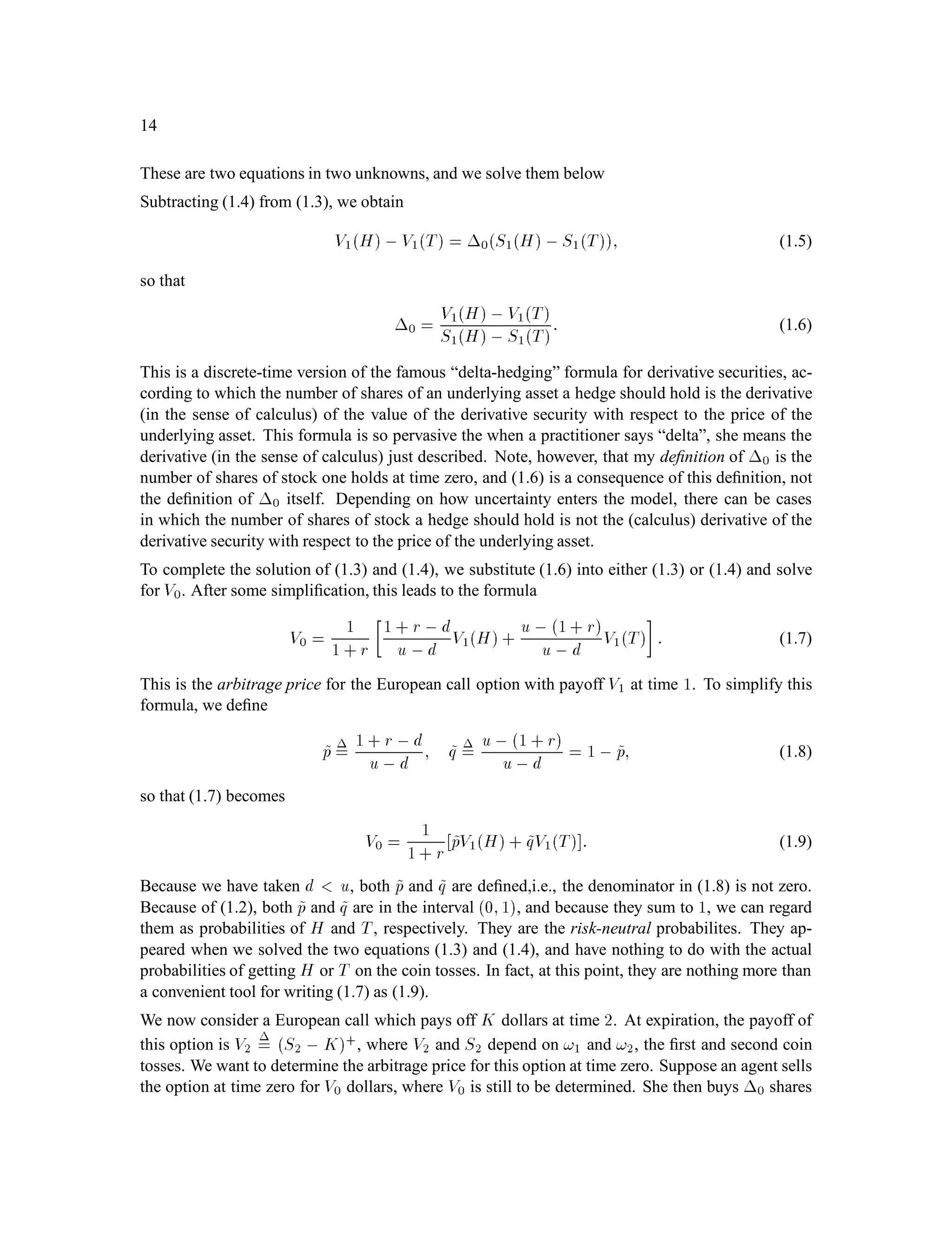 14
These are two equations in two unknowns, and we solve them below
Subtracting (1.4) from (1.3), we obtain
V1H,V1T = 0S1H,S1T; (1.5)
so that
0 = V1H, V1T
S1H, S1T: (1.6)
This is a discrete-time version of the famous “delta-hedging” formula for derivative securities, ac-
cording to which the number of shares of an underlying asset a hedge should hold is the derivative
(in the sense of calculus) of the value of the derivative security with respect to the price of the
underlying asset. This formula is so pervasive the when a practitioner says “delta”, she means the
derivative (in the sense of calculus) just described. Note, however, that my deﬁnition of 0 is the
number of shares of stock one holds at time zero, and (1.6) is a consequence of this deﬁnition, not
the deﬁnition of 0 itself. Depending on how uncertainty enters the model, there can be cases
in which the number of shares of stock a hedge should hold is not the (calculus) derivative of the
derivative security with respect to the price of the underlying asset.
To complete the solution of (1.3) and (1.4), we substitute (1.6) into either (1.3) or (1.4) and solve
for V0. After some simpliﬁcation, this leads to the formula
V0 = 1
1 + r
1 + r ,d
u ,d V1H+ u , 1+ r
u, d V1T

: (1.7)
This is the arbitrage price for the European call option with payoff V1 at time 1. To simplify this
formula, we deﬁne
~p = 1 + r ,d
u, d ; ~q = u,1 + r
u,d = 1 , ~p; (1.8)
so that (1.7) becomes
V0 = 1
1+ r ~pV1H+ ~qV1T : (1.9)
Because we have taken d u, both ~p and ~q are deﬁned,i.e., the denominator in (1.8) is not zero.
Because of (1.2), both ~p and ~q are in the interval 0;1, and because they sum to 1, we can regard
them as probabilities of H and T, respectively. They are the risk-neutral probabilites. They ap-
peared when we solved the two equations (1.3) and (1.4), and have nothing to do with the actual
probabilities of getting H or T on the coin tosses. In fact, at this point, they are nothing more than
a convenient tool for writing (1.7) as (1.9).
We now consider a European call which pays off K dollars at time 2. At expiration, the payoff of
this option is V2
= S2 , K+, where V2 and S2 depend on !1 and !2, the ﬁrst and second coin
tosses. We want to determine the arbitrage price for this option at time zero. Suppose an agent sells
the option at time zero for V0 dollars, where V0 is still to be determined. She then buys 0 shares
 