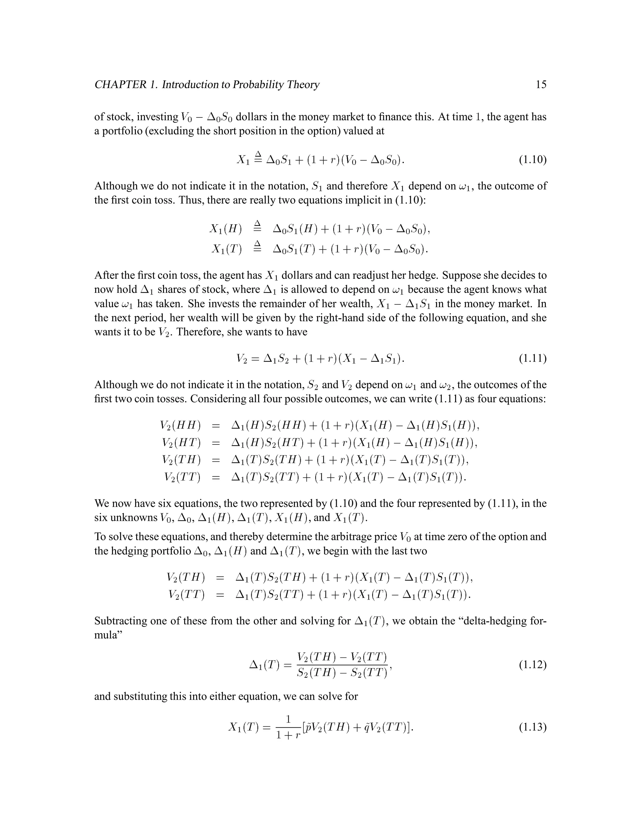 CHAPTER 1. Introduction to Probability Theory 15
of stock, investing V0 , 0S0 dollars in the money market to ﬁnance this. At time 1, the agent has
a portfolio (excluding the short position in the option) valued at
X1
= 0S1 + 1 + rV0 ,0S0: (1.10)
Although we do not indicate it in the notation, S1 and therefore X1 depend on !1, the outcome of
the ﬁrst coin toss. Thus, there are really two equations implicit in (1.10):
X1H = 0S1H+ 1 + rV0 ,0S0;
X1T = 0S1T+ 1+ rV0 ,0S0:
After the ﬁrst coin toss, the agent has X1 dollars and can readjust her hedge. Suppose she decides to
now hold 1 shares of stock, where 1 is allowed to depend on !1 because the agent knows what
value !1 has taken. She invests the remainder of her wealth, X1 , 1S1 in the money market. In
the next period, her wealth will be given by the right-hand side of the following equation, and she
wants it to be V2. Therefore, she wants to have
V2 = 1S2 + 1 + rX1 ,1S1: (1.11)
Although we do not indicate it in the notation, S2 and V2 depend on !1 and !2, the outcomes of the
ﬁrst two coin tosses. Considering all four possible outcomes, we can write (1.11) as four equations:
V2HH = 1HS2HH+ 1+ rX1H,1HS1H;
V2HT = 1HS2HT+ 1 + rX1H, 1HS1H;
V2TH = 1TS2TH+ 1 + rX1T, 1TS1T;
V2TT = 1TS2TT+ 1+ rX1T ,1TS1T:
We now have six equations, the two represented by (1.10) and the four represented by (1.11), in the
six unknowns V0, 0, 1H, 1T, X1H, and X1T.
To solve these equations, and thereby determine the arbitrage price V0 at time zero of the option and
the hedging portfolio 0, 1H and 1T, we begin with the last two
V2TH = 1TS2TH+ 1+ rX1T, 1TS1T;
V2TT = 1TS2TT + 1 + rX1T ,1TS1T:
Subtracting one of these from the other and solving for 1T, we obtain the “delta-hedging for-
mula”
1T = V2TH,V2TT
S2TH,S2TT; (1.12)
and substituting this into either equation, we can solve for
X1T = 1
1 + r ~pV2TH+ ~qV2TT : (1.13)
 