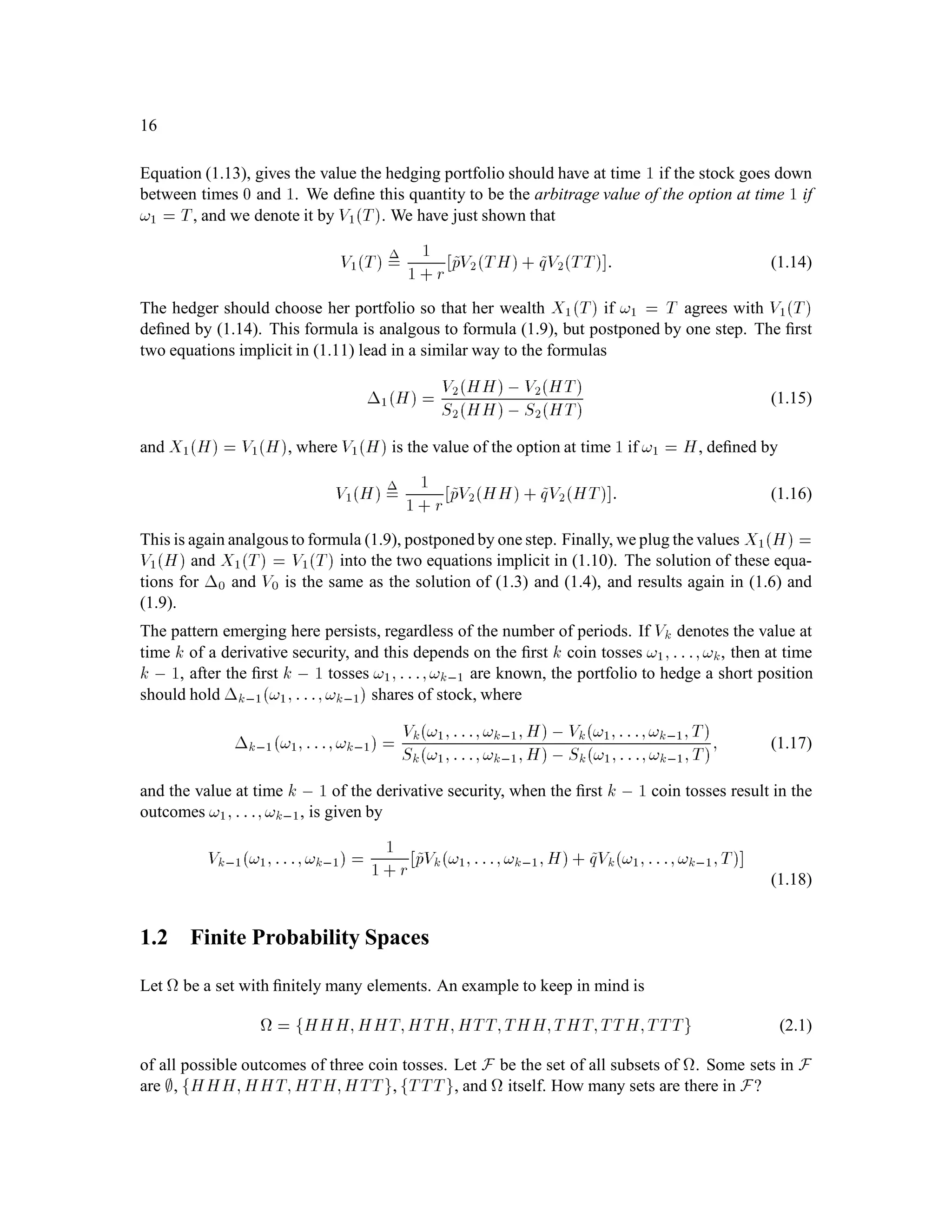 16
Equation (1.13), gives the value the hedging portfolio should have at time 1 if the stock goes down
between times 0 and 1. We deﬁne this quantity to be the arbitrage value of the option at time 1 if
!1 = T, and we denote it by V1T. We have just shown that
V1T = 1
1 + r ~pV2TH+ ~qV2TT : (1.14)
The hedger should choose her portfolio so that her wealth X1T if !1 = T agrees with V1T
deﬁned by (1.14). This formula is analgous to formula (1.9), but postponed by one step. The ﬁrst
two equations implicit in (1.11) lead in a similar way to the formulas
1H = V2HH, V2HT
S2HH, S2HT
(1.15)
and X1H = V1H, where V1H is the value of the option at time 1 if !1 = H, deﬁned by
V1H = 1
1 + r ~pV2HH+ ~qV2HT : (1.16)
This is again analgous to formula (1.9), postponed by one step. Finally, we plug the values X1H =
V1H and X1T = V1T into the two equations implicit in (1.10). The solution of these equa-
tions for 0 and V0 is the same as the solution of (1.3) and (1.4), and results again in (1.6) and
(1.9).
The pattern emerging here persists, regardless of the number of periods. If Vk denotes the value at
time k of a derivative security, and this depends on the ﬁrst k coin tosses !1;:::;!k, then at time
k , 1, after the ﬁrst k , 1 tosses !1;:::;!k,1 are known, the portfolio to hedge a short position
should hold k,1!1;:::;!k,1 shares of stock, where
k,1!1;:::;!k,1 = Vk!1;:::;!k,1;H, Vk!1;:::;!k,1;T
Sk!1;:::;!k,1;H, Sk!1;:::;!k,1;T; (1.17)
and the value at time k , 1 of the derivative security, when the ﬁrst k , 1 coin tosses result in the
outcomes !1;:::;!k,1, is given by
Vk,1!1;:::;!k,1 = 1
1 + r ~pVk!1;:::;!k,1;H+ ~qVk!1;:::;!k,1;T
(1.18)
1.2 Finite Probability Spaces
Let be a set with ﬁnitely many elements. An example to keep in mind is
= fHHH;HHT;HTH;HTT;THH;THT;TTH;TTTg (2.1)
of all possible outcomes of three coin tosses. Let F be the set of all subsets of . Some sets in F
are ;, fHHH;HHT;HTH;HTTg, fTTTg, and itself. How many sets are there in F?
 