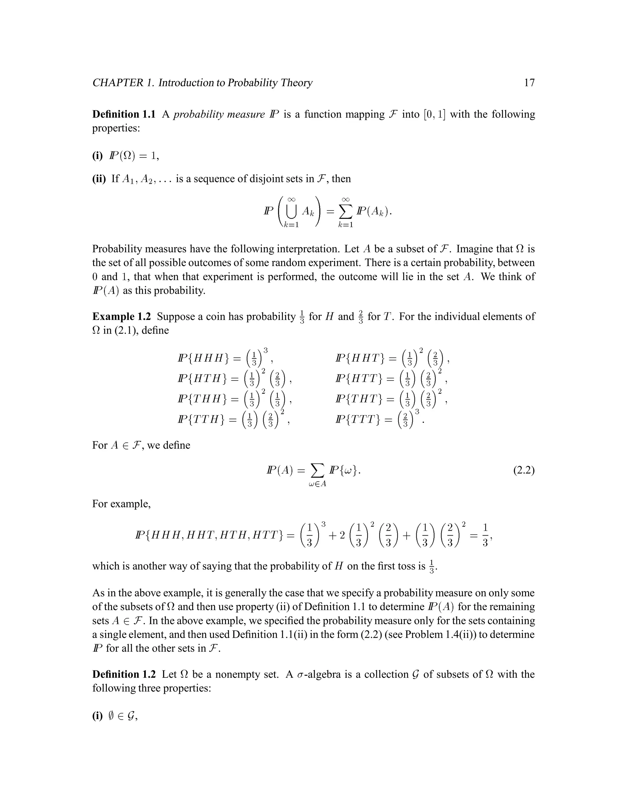CHAPTER 1. Introduction to Probability Theory 17
Deﬁnition 1.1 A probability measure IP is a function mapping F into 0;1 with the following
properties:
(i) IP  = 1,
(ii) If A1;A2;::: is a sequence of disjoint sets in F, then
IP
 1
k=1
Ak
!
=
1X
k=1
IPAk:
Probability measures have the following interpretation. Let A be a subset of F. Imagine that is
the set of all possible outcomes of some random experiment. There is a certain probability, between
0 and 1, that when that experiment is performed, the outcome will lie in the set A. We think of
IPA as this probability.
Example 1.2 Suppose a coin has probability 1
3 for H and 2
3 for T. For the individual elements of
in (2.1), deﬁne
IPfHHHg =

1
3
3
; IPfHHTg =

1
3
2 
2
3

;
IPfHTHg =

1
3
2 
2
3

; IPfHTTg =

1
3

2
3
2
;
IPfTHHg =

1
3
2 
1
3

; IPfTHTg =

1
3

2
3
2
;
IPfTTHg =

1
3

2
3
2
; IPfTTTg =

2
3
3
:
For A 2 F, we deﬁne
IPA =
X
!2A
IPf!g: (2.2)
For example,
IPfHHH;HHT;HTH;HTTg=
 