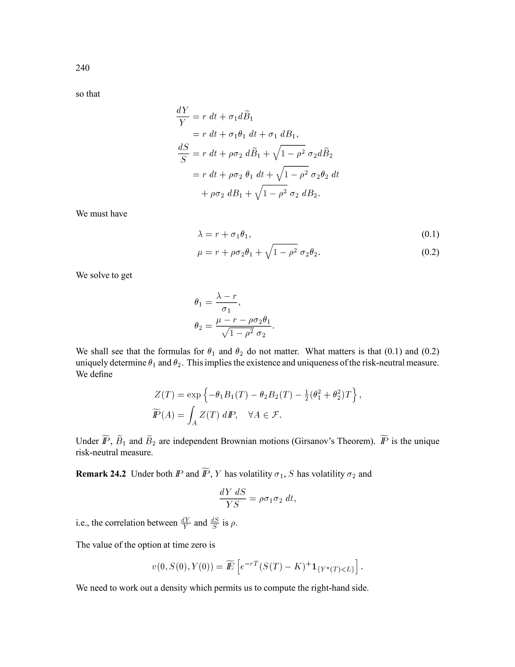 112
Example 9.1 (Radon-Nikodym Theorem) Let = fHH;HT;TH;TTg, the set of coin toss sequences
of length 2. Let P correspond to probability 1
3
for H and 2
3
for T, and let eIP correspond to probability 1
2
for
H and 1
2
for T. Then Z! =
eIP!
IP!
, so
ZHH = 9
4; ZHT = 9
8; ZTH = 9
8; ZTT = 9
16:
9.2 Radon-Nikodym Martingales
Let be the set of all sequences of n coin tosses. Let IP be the market probability measure and let
fIP be the risk-neutral probability measure. Assume
IP! 0; fIP! 0; 8! 2 ;
so that IP and fIP are equivalent. The Radon-Nikodym derivative of fIP with respect to IP is
Z! =
fIP!
IP!:
Deﬁne the IP-martingale
Zk
4
= IE ZjFk ; k = 0;1;::: ;n:
We can check that Zk is indeed a martingale:
IE Zk+1jFk = IE IE ZjFk+1 jFk
= IE ZjFk
= Zk:
Lemma 2.28 If X is Fk-measurable, then fIEX = IE XZk .
Proof:
fIEX = IE XZ
= IE IE XZjFk
= IE X:IE ZjFk
= IE XZk :
Note that Lemma 2.28 implies that if X is Fk-measurable, then for any A 2 Fk,
fIE IAX = IE ZkIAX ;
or equivalently, Z
A
XdfIP =
Z
A
XZkdIP:
 