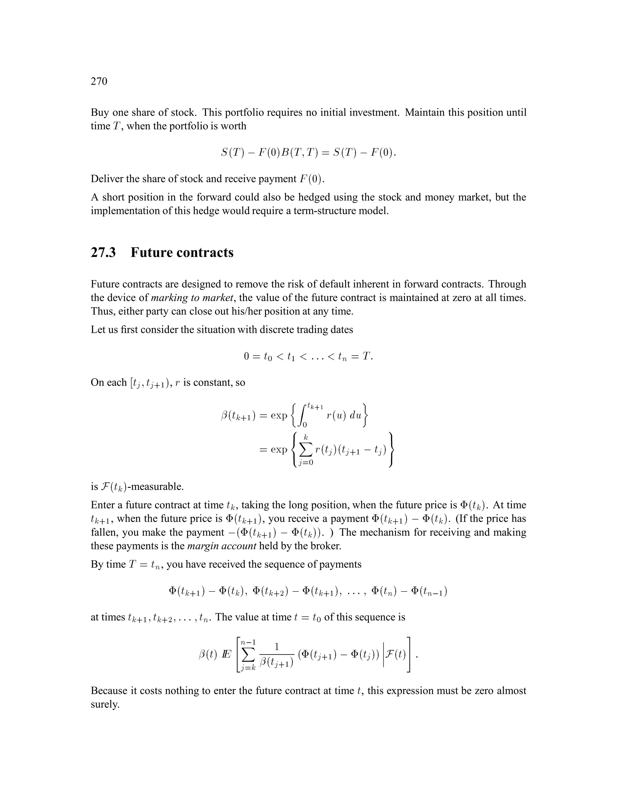 log Sk+1
Sk

= var


Yk+1 + , 1
2
2

= 2:
12.3 Remainder of the Market
The other processes in the market are deﬁned as follows.
Money market process:
Mk = erk; k = 0;1;::: ;n:
Portfolio process:
0;1;::: ;n,1;
Each k is Fk-measurable.
Wealth process:
X0 given, nonrandom.
Xk+1 = kSk+1 + erXk , kSk
= kSk+1 ,erSk + erXk
Each Xk is Fk-measurable.
Discounted wealth process:
Xk+1
Mk+1
= k
 