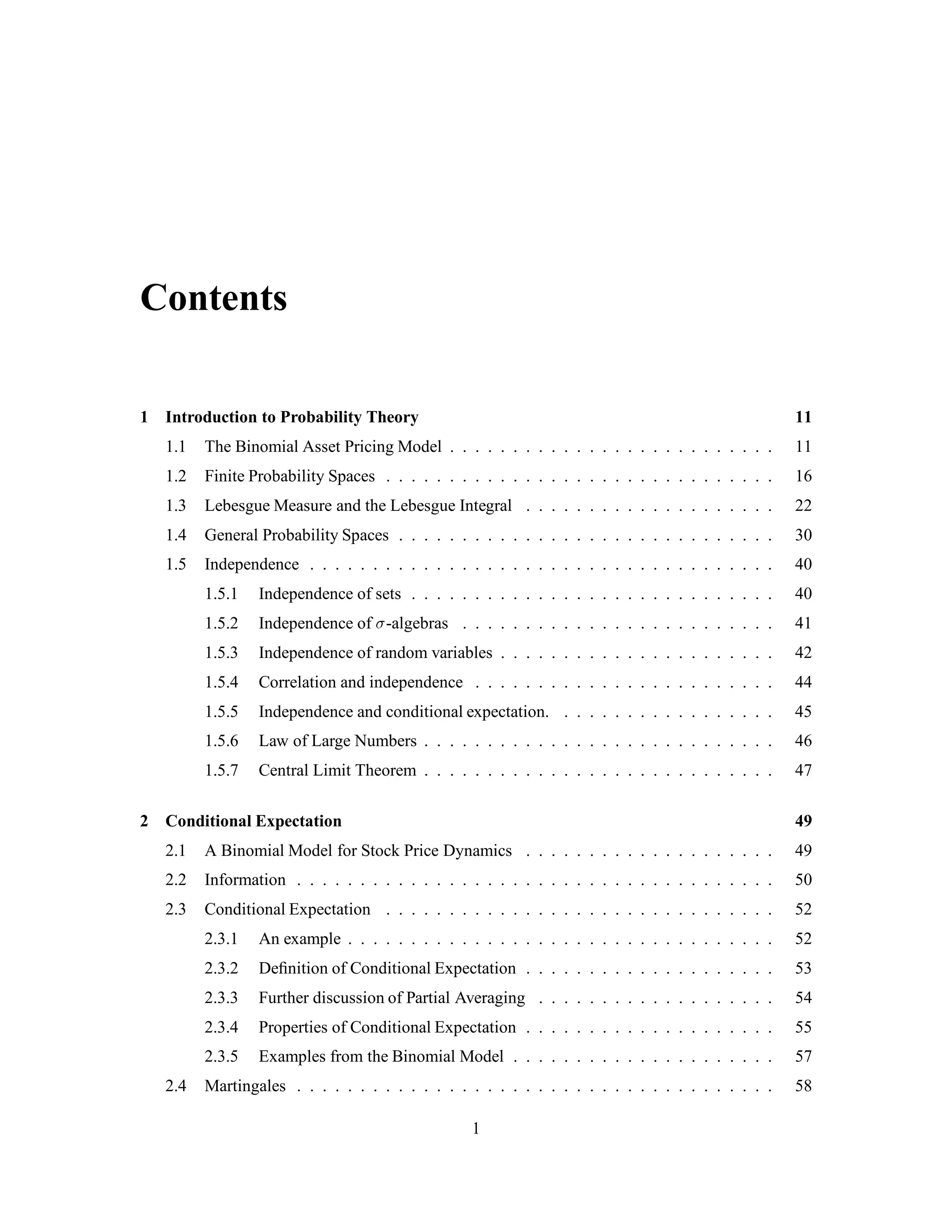 Contents
1 Introduction to Probability Theory 11
1.1 The Binomial Asset Pricing Model . . . . . . . . . . . . . . . . . . . . . . . . . . 11
1.2 Finite Probability Spaces . . . . . . . . . . . . . . . . . . . . . . . . . . . . . . . 16
1.3 Lebesgue Measure and the Lebesgue Integral . . . . . . . . . . . . . . . . . . . . 22
1.4 General Probability Spaces . . . . . . . . . . . . . . . . . . . . . . . . . . . . . . 30
1.5 Independence . . . . . . . . . . . . . . . . . . . . . . . . . . . . . . . . . . . . . 40
1.5.1 Independence of sets . . . . . . . . . . . . . . . . . . . . . . . . . . . . . 40
1.5.2 Independence of -algebras . . . . . . . . . . . . . . . . . . . . . . . . . 41
1.5.3 Independence of random variables . . . . . . . . . . . . . . . . . . . . . . 42
1.5.4 Correlation and independence . . . . . . . . . . . . . . . . . . . . . . . . 44
1.5.5 Independence and conditional expectation. . . . . . . . . . . . . . . . . . 45
1.5.6 Law of Large Numbers . . . . . . . . . . . . . . . . . . . . . . . . . . . . 46
1.5.7 Central Limit Theorem . . . . . . . . . . . . . . . . . . . . . . . . . . . . 47
2 Conditional Expectation 49
2.1 A Binomial Model for Stock Price Dynamics . . . . . . . . . . . . . . . . . . . . 49
2.2 Information . . . . . . . . . . . . . . . . . . . . . . . . . . . . . . . . . . . . . . 50
2.3 Conditional Expectation . . . . . . . . . . . . . . . . . . . . . . . . . . . . . . . 52
2.3.1 An example . . . . . . . . . . . . . . . . . . . . . . . . . . . . . . . . . . 52
2.3.2 Deﬁnition of Conditional Expectation . . . . . . . . . . . . . . . . . . . . 53
2.3.3 Further discussion of Partial Averaging . . . . . . . . . . . . . . . . . . . 54
2.3.4 Properties of Conditional Expectation . . . . . . . . . . . . . . . . . . . . 55
2.3.5 Examples from the Binomial Model . . . . . . . . . . . . . . . . . . . . . 57
2.4 Martingales . . . . . . . . . . . . . . . . . . . . . . . . . . . . . . . . . . . . . . 58
1
 