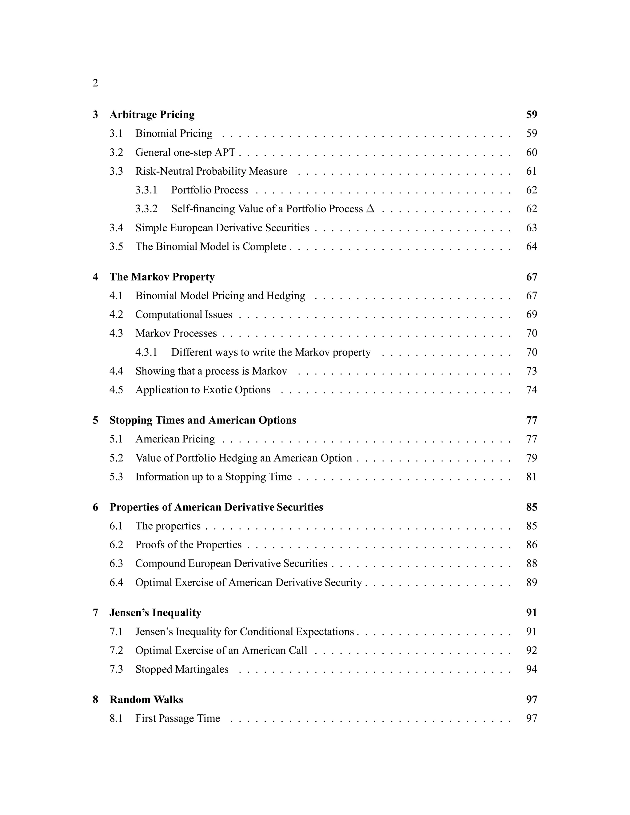 2
3 Arbitrage Pricing 59
3.1 Binomial Pricing . . . . . . . . . . . . . . . . . . . . . . . . . . . . . . . . . . . 59
3.2 General one-step APT . . . . . . . . . . . . . . . . . . . . . . . . . . . . . . . . . 60
3.3 Risk-Neutral Probability Measure . . . . . . . . . . . . . . . . . . . . . . . . . . 61
3.3.1 Portfolio Process . . . . . . . . . . . . . . . . . . . . . . . . . . . . . . . 62
3.3.2 Self-ﬁnancing Value of a Portfolio Process  . . . . . . . . . . . . . . . . 62
3.4 Simple European Derivative Securities . . . . . . . . . . . . . . . . . . . . . . . . 63
3.5 The Binomial Model is Complete . . . . . . . . . . . . . . . . . . . . . . . . . . . 64
4 The Markov Property 67
4.1 Binomial Model Pricing and Hedging . . . . . . . . . . . . . . . . . . . . . . . . 67
4.2 Computational Issues . . . . . . . . . . . . . . . . . . . . . . . . . . . . . . . . . 69
4.3 Markov Processes . . . . . . . . . . . . . . . . . . . . . . . . . . . . . . . . . . . 70
4.3.1 Different ways to write the Markov property . . . . . . . . . . . . . . . . 70
4.4 Showing that a process is Markov . . . . . . . . . . . . . . . . . . . . . . . . . . 73
4.5 Application to Exotic Options . . . . . . . . . . . . . . . . . . . . . . . . . . . . 74
5 Stopping Times and American Options 77
5.1 American Pricing . . . . . . . . . . . . . . . . . . . . . . . . . . . . . . . . . . . 77
5.2 Value of Portfolio Hedging an American Option . . . . . . . . . . . . . . . . . . . 79
5.3 Information up to a Stopping Time . . . . . . . . . . . . . . . . . . . . . . . . . . 81
6 Properties of American Derivative Securities 85
6.1 The properties . . . . . . . . . . . . . . . . . . . . . . . . . . . . . . . . . . . . . 85
6.2 Proofs of the Properties . . . . . . . . . . . . . . . . . . . . . . . . . . . . . . . . 86
6.3 Compound European Derivative Securities . . . . . . . . . . . . . . . . . . . . . . 88
6.4 Optimal Exercise of American Derivative Security . . . . . . . . . . . . . . . . . . 89
7 Jensen’s Inequality 91
7.1 Jensen’s Inequality for Conditional Expectations . . . . . . . . . . . . . . . . . . . 91
7.2 Optimal Exercise of an American Call . . . . . . . . . . . . . . . . . . . . . . . . 92
7.3 Stopped Martingales . . . . . . . . . . . . . . . . . . . . . . . . . . . . . . . . . 94
8 Random Walks 97
8.1 First Passage Time . . . . . . . . . . . . . . . . . . . . . . . . . . . . . . . . . . 97
 