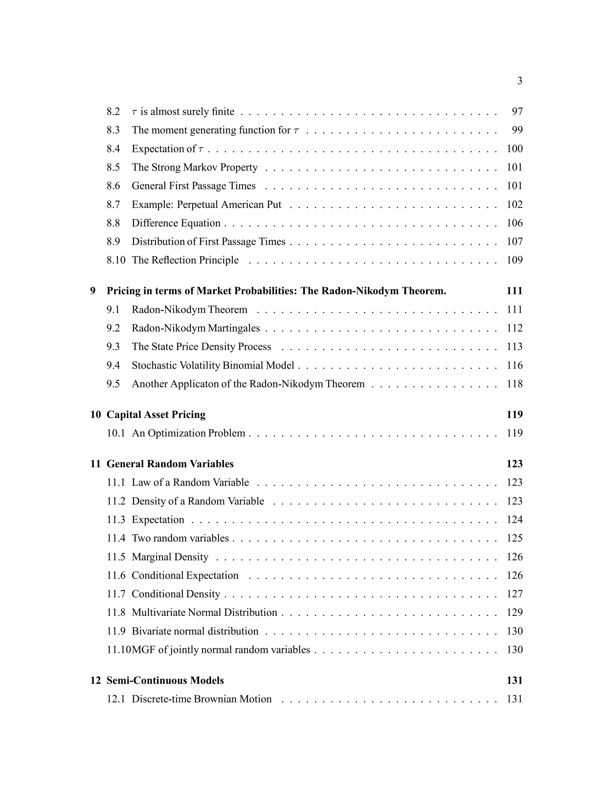 3
8.2 is almost surely ﬁnite . . . . . . . . . . . . . . . . . . . . . . . . . . . . . . . . 97
8.3 The moment generating function for . . . . . . . . . . . . . . . . . . . . . . . . 99
8.4 Expectation of . . . . . . . . . . . . . . . . . . . . . . . . . . . . . . . . . . . . 100
8.5 The Strong Markov Property . . . . . . . . . . . . . . . . . . . . . . . . . . . . . 101
8.6 General First Passage Times . . . . . . . . . . . . . . . . . . . . . . . . . . . . . 101
8.7 Example: Perpetual American Put . . . . . . . . . . . . . . . . . . . . . . . . . . 102
8.8 Difference Equation . . . . . . . . . . . . . . . . . . . . . . . . . . . . . . . . . . 106
8.9 Distribution of First Passage Times . . . . . . . . . . . . . . . . . . . . . . . . . . 107
8.10 The Reﬂection Principle . . . . . . . . . . . . . . . . . . . . . . . . . . . . . . . 109
9 Pricing in terms of Market Probabilities: The Radon-Nikodym Theorem. 111
9.1 Radon-Nikodym Theorem . . . . . . . . . . . . . . . . . . . . . . . . . . . . . . 111
9.2 Radon-Nikodym Martingales . . . . . . . . . . . . . . . . . . . . . . . . . . . . . 112
9.3 The State Price Density Process . . . . . . . . . . . . . . . . . . . . . . . . . . . 113
9.4 Stochastic Volatility Binomial Model . . . . . . . . . . . . . . . . . . . . . . . . . 116
9.5 Another Applicaton of the Radon-Nikodym Theorem . . . . . . . . . . . . . . . . 118
10 Capital Asset Pricing 119
10.1 An Optimization Problem . . . . . . . . . . . . . . . . . . . . . . . . . . . . . . . 119
11 General Random Variables 123
11.1 Law of a Random Variable . . . . . . . . . . . . . . . . . . . . . . . . . . . . . . 123
11.2 Density of a Random Variable . . . . . . . . . . . . . . . . . . . . . . . . . . . . 123
11.3 Expectation . . . . . . . . . . . . . . . . . . . . . . . . . . . . . . . . . . . . . . 124
11.4 Two random variables . . . . . . . . . . . . . . . . . . . . . . . . . . . . . . . . . 125
11.5 Marginal Density . . . . . . . . . . . . . . . . . . . . . . . . . . . . . . . . . . . 126
11.6 Conditional Expectation . . . . . . . . . . . . . . . . . . . . . . . . . . . . . . . 126
11.7 Conditional Density . . . . . . . . . . . . . . . . . . . . . . . . . . . . . . . . . . 127
11.8 Multivariate Normal Distribution . . . . . . . . . . . . . . . . . . . . . . . . . . . 129
11.9 Bivariate normal distribution . . . . . . . . . . . . . . . . . . . . . . . . . . . . . 130
11.10MGF of jointly normal random variables . . . . . . . . . . . . . . . . . . . . . . . 130
12 Semi-Continuous Models 131
12.1 Discrete-time Brownian Motion . . . . . . . . . . . . . . . . . . . . . . . . . . . 131
 