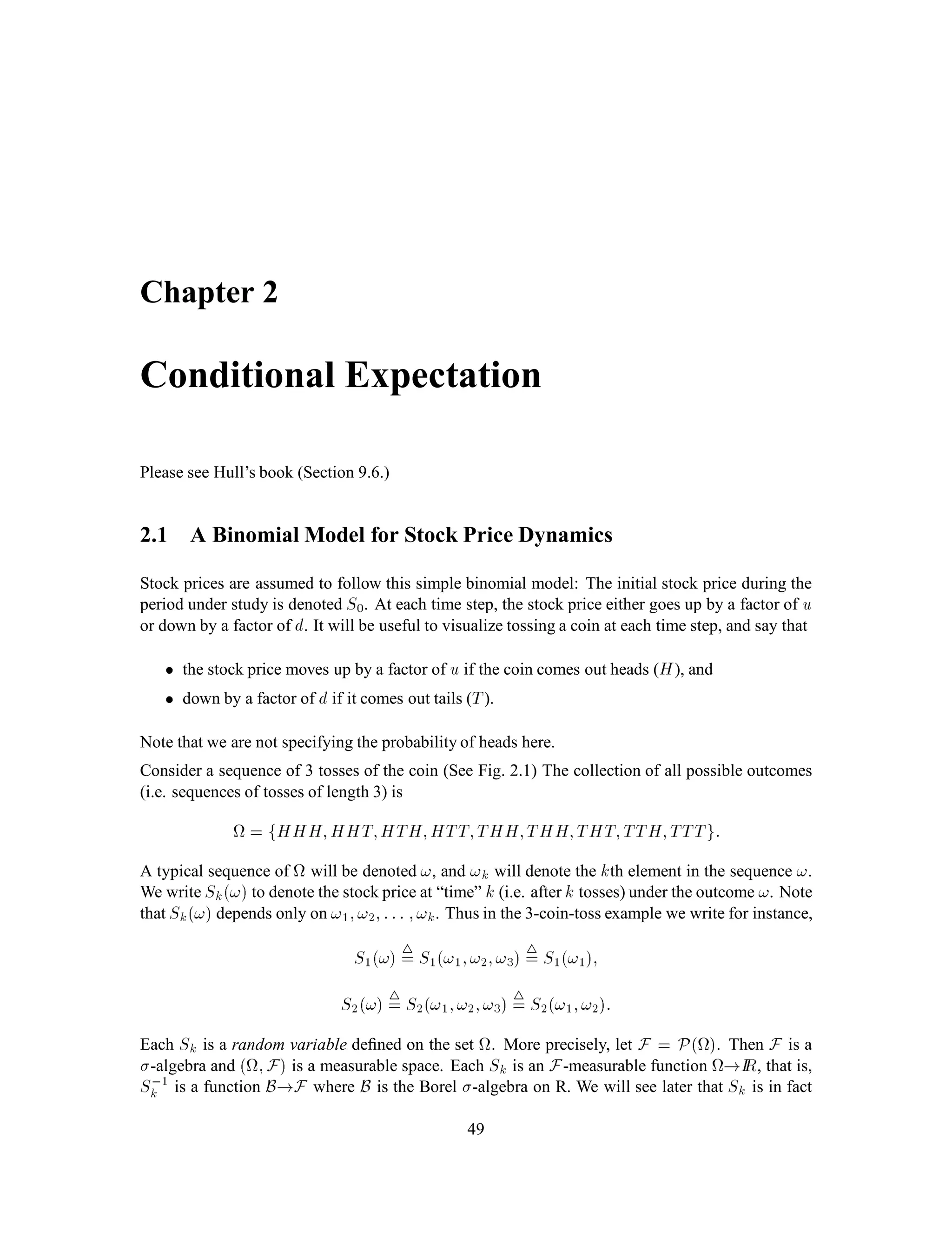 , then
IP
 1
k=1
Ak
!
= limn!1IPAn:
(d) (Continuity from above.) If A1;A2;::: is a sequence of sets in F with A1 
 A2 
 , then
IP
 1
k=1
Ak
!
= limn!1IPAn:
We have already seen some examples of ﬁnite probability spaces. We repeat these and give some
examples of inﬁnite probability spaces as well.
Example 1.9 Finite coin toss space.
Toss a coin n times, so that is the set of all sequences of H and T which have n components.
We will use this space quite a bit, and so give it a name: n. Let F be the collection of all subsets
of n. Suppose the probability of H on each toss is p, a number between zero and one. Then the
probability of T is q = 1, p. For each ! = !1;!2;:::;!n in n, we deﬁne
IPf!g = pNumber of H in ! qNumber of T in !:
For each A 2 F, we deﬁne
IPA =
X
!2A
IPf!g: (4.1)
We can deﬁne IPA this way because Ahas only ﬁnitely many elements, and so only ﬁnitely many
terms appear in the sum on the right-hand side of (4.1). 
 