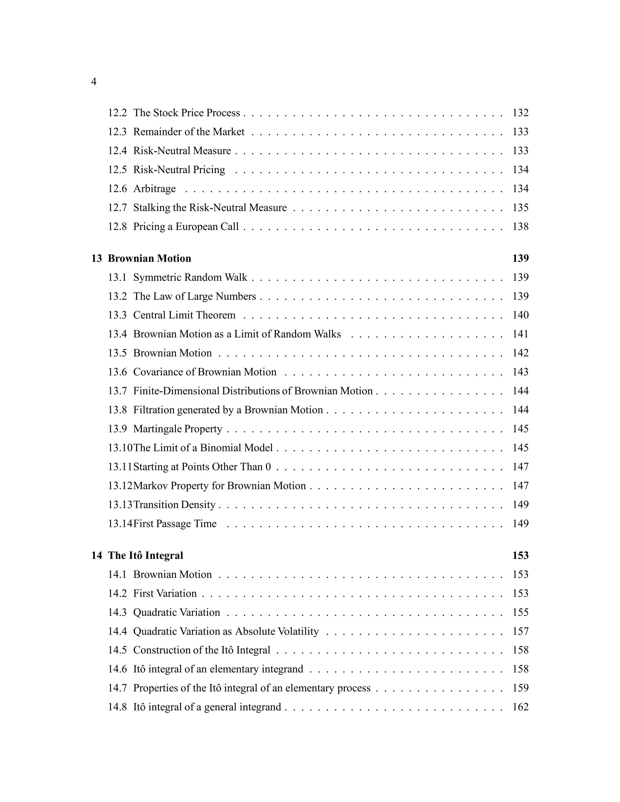 4
12.2 The Stock Price Process . . . . . . . . . . . . . . . . . . . . . . . . . . . . . . . . 132
12.3 Remainder of the Market . . . . . . . . . . . . . . . . . . . . . . . . . . . . . . . 133
12.4 Risk-Neutral Measure . . . . . . . . . . . . . . . . . . . . . . . . . . . . . . . . . 133
12.5 Risk-Neutral Pricing . . . . . . . . . . . . . . . . . . . . . . . . . . . . . . . . . 134
12.6 Arbitrage . . . . . . . . . . . . . . . . . . . . . . . . . . . . . . . . . . . . . . . 134
12.7 Stalking the Risk-Neutral Measure . . . . . . . . . . . . . . . . . . . . . . . . . . 135
12.8 Pricing a European Call . . . . . . . . . . . . . . . . . . . . . . . . . . . . . . . . 138
13 Brownian Motion 139
13.1 Symmetric Random Walk . . . . . . . . . . . . . . . . . . . . . . . . . . . . . . . 139
13.2 The Law of Large Numbers . . . . . . . . . . . . . . . . . . . . . . . . . . . . . . 139
13.3 Central Limit Theorem . . . . . . . . . . . . . . . . . . . . . . . . . . . . . . . . 140
13.4 Brownian Motion as a Limit of Random Walks . . . . . . . . . . . . . . . . . . . 141
13.5 Brownian Motion . . . . . . . . . . . . . . . . . . . . . . . . . . . . . . . . . . . 142
13.6 Covariance of Brownian Motion . . . . . . . . . . . . . . . . . . . . . . . . . . . 143
13.7 Finite-Dimensional Distributions of Brownian Motion . . . . . . . . . . . . . . . . 144
13.8 Filtration generated by a Brownian Motion . . . . . . . . . . . . . . . . . . . . . . 144
13.9 Martingale Property . . . . . . . . . . . . . . . . . . . . . . . . . . . . . . . . . . 145
13.10The Limit of a Binomial Model . . . . . . . . . . . . . . . . . . . . . . . . . . . . 145
13.11Starting at Points Other Than 0 . . . . . . . . . . . . . . . . . . . . . . . . . . . . 147
13.12Markov Property for Brownian Motion . . . . . . . . . . . . . . . . . . . . . . . . 147
13.13Transition Density . . . . . . . . . . . . . . . . . . . . . . . . . . . . . . . . . . . 149
13.14First Passage Time . . . . . . . . . . . . . . . . . . . . . . . . . . . . . . . . . . 149
14 The Itˆo Integral 153
14.1 Brownian Motion . . . . . . . . . . . . . . . . . . . . . . . . . . . . . . . . . . . 153
14.2 First Variation . . . . . . . . . . . . . . . . . . . . . . . . . . . . . . . . . . . . . 153
14.3 Quadratic Variation . . . . . . . . . . . . . . . . . . . . . . . . . . . . . . . . . . 155
14.4 Quadratic Variation as Absolute Volatility . . . . . . . . . . . . . . . . . . . . . . 157
14.5 Construction of the Itˆo Integral . . . . . . . . . . . . . . . . . . . . . . . . . . . . 158
14.6 Itˆo integral of an elementary integrand . . . . . . . . . . . . . . . . . . . . . . . . 158
14.7 Properties of the Itˆo integral of an elementary process . . . . . . . . . . . . . . . . 159
14.8 Itˆo integral of a general integrand . . . . . . . . . . . . . . . . . . . . . . . . . . . 162
 