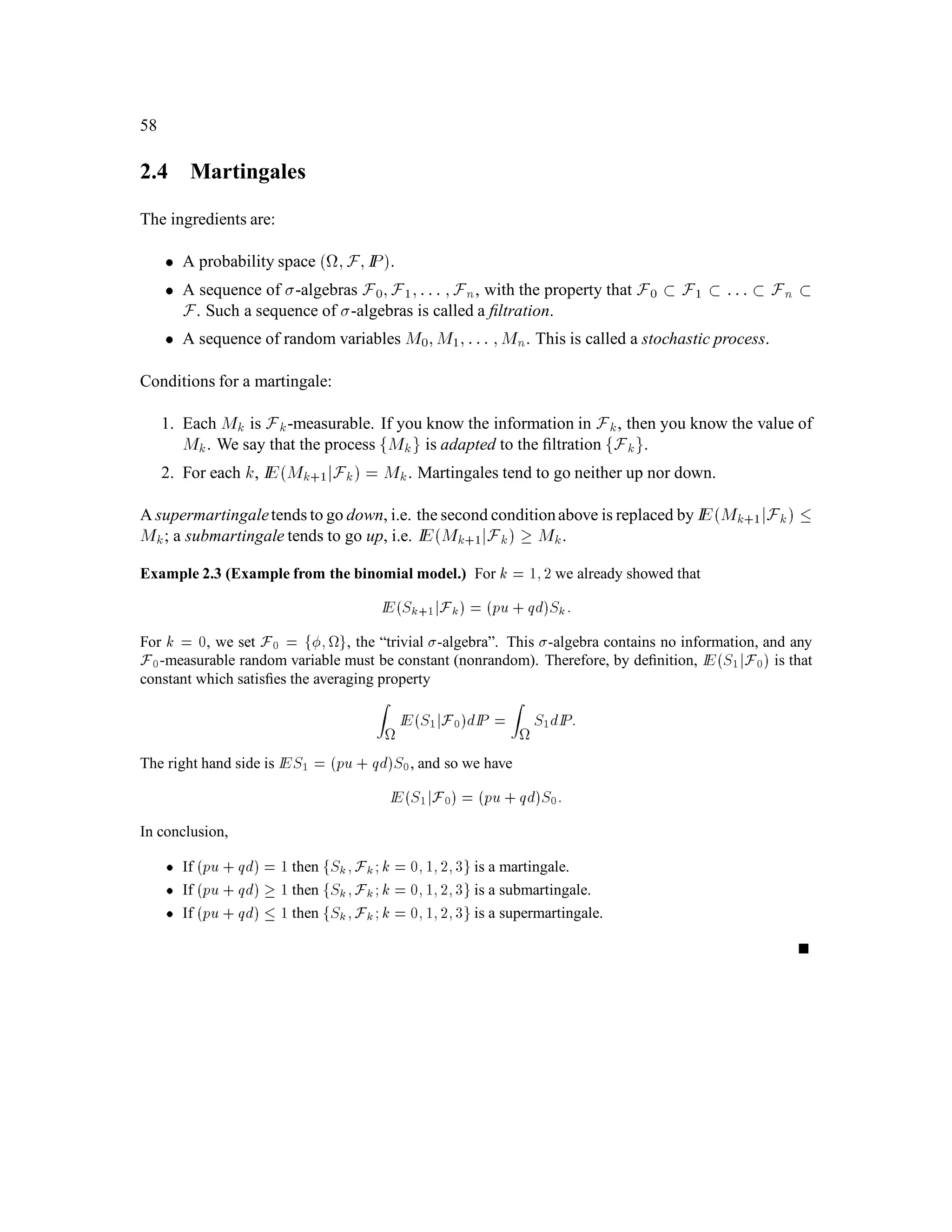 CHAPTER 1. Introduction to Probability Theory 37
If X is integrable, i.e, Z
X+ dIP 1;
Z
X, dIP 1;
where
X+! = maxfX!;0g; X,! = maxf,X!;0g;
then we deﬁne Z
X dIP =
Z
X+ dIP , ,
Z
X, dIP:
If A is a set in F and X is a random variable, we deﬁne
Z
A
X dIP =
Z
lIA X dIP:
The expectation of a random variable X is deﬁned to be
IEX =
Z
X dIP:
The above integral has all the linearity and comparison properties one would expect. In particular,
if X and Y are random variables and c is a real constant, then
Z
X + Y dIP =
Z
X dIP +
Z
Y dIP;
Z
cX dIP = c
Z
X dP;
If X!  Y! for every ! 2 , then
Z
X dIP 
Z
Y dIP:
In fact, we don’t need to have X!  Y ! for every ! 2 in order to reach this conclusion; it is
enough if the set of ! for which X!  Y! has probability one. When a condition holds with
probability one, we say it holds almost surely. Finally, if A and B are disjoint subsets of and X
is a random variable, then
Z
A B
X dIP =
Z
A
X dIP +
Z
B
X dIP:
We restate the Lebesgue integral convergence theorem in this more general context. We acknowl-
edge in these statements that conditions don’t need to hold for every !; almost surely is enough.
Theorem 4.4 (Fatou’s Lemma) Let Xn;n = 1;2;::: be a sequence of almost surely nonnegative
random variables converging almost surely to a random variable X. Then
Z
X dIP  liminfn!1
Z
Xn dIP;
or equivalently,
IEX  liminfn!1 IEXn:
 
