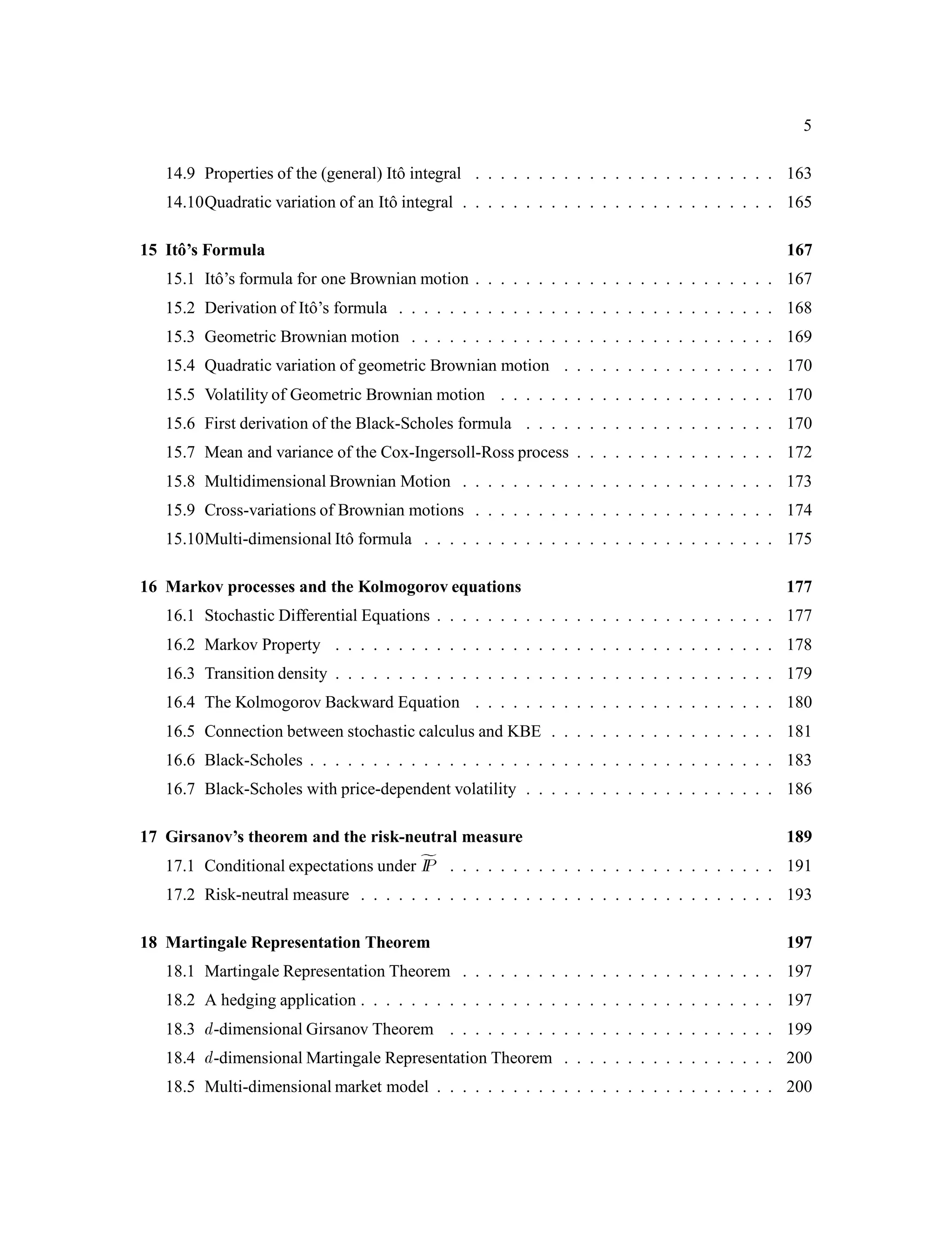 5
14.9 Properties of the (general) Itˆo integral . . . . . . . . . . . . . . . . . . . . . . . . 163
14.10Quadratic variation of an Itˆo integral . . . . . . . . . . . . . . . . . . . . . . . . . 165
15 Itˆo’s Formula 167
15.1 Itˆo’s formula for one Brownian motion . . . . . . . . . . . . . . . . . . . . . . . . 167
15.2 Derivation of Itˆo’s formula . . . . . . . . . . . . . . . . . . . . . . . . . . . . . . 168
15.3 Geometric Brownian motion . . . . . . . . . . . . . . . . . . . . . . . . . . . . . 169
15.4 Quadratic variation of geometric Brownian motion . . . . . . . . . . . . . . . . . 170
15.5 Volatility of Geometric Brownian motion . . . . . . . . . . . . . . . . . . . . . . 170
15.6 First derivation of the Black-Scholes formula . . . . . . . . . . . . . . . . . . . . 170
15.7 Mean and variance of the Cox-Ingersoll-Ross process . . . . . . . . . . . . . . . . 172
15.8 Multidimensional Brownian Motion . . . . . . . . . . . . . . . . . . . . . . . . . 173
15.9 Cross-variations of Brownian motions . . . . . . . . . . . . . . . . . . . . . . . . 174
15.10Multi-dimensional Itˆo formula . . . . . . . . . . . . . . . . . . . . . . . . . . . . 175
16 Markov processes and the Kolmogorov equations 177
16.1 Stochastic Differential Equations . . . . . . . . . . . . . . . . . . . . . . . . . . . 177
16.2 Markov Property . . . . . . . . . . . . . . . . . . . . . . . . . . . . . . . . . . . 178
16.3 Transition density . . . . . . . . . . . . . . . . . . . . . . . . . . . . . . . . . . . 179
16.4 The Kolmogorov Backward Equation . . . . . . . . . . . . . . . . . . . . . . . . 180
16.5 Connection between stochastic calculus and KBE . . . . . . . . . . . . . . . . . . 181
16.6 Black-Scholes . . . . . . . . . . . . . . . . . . . . . . . . . . . . . . . . . . . . . 183
16.7 Black-Scholes with price-dependent volatility . . . . . . . . . . . . . . . . . . . . 186
17 Girsanov’s theorem and the risk-neutral measure 189
17.1 Conditional expectations under fIP . . . . . . . . . . . . . . . . . . . . . . . . . . 191
17.2 Risk-neutral measure . . . . . . . . . . . . . . . . . . . . . . . . . . . . . . . . . 193
18 Martingale Representation Theorem 197
18.1 Martingale Representation Theorem . . . . . . . . . . . . . . . . . . . . . . . . . 197
18.2 A hedging application . . . . . . . . . . . . . . . . . . . . . . . . . . . . . . . . . 197
18.3 d-dimensional Girsanov Theorem . . . . . . . . . . . . . . . . . . . . . . . . . . 199
18.4 d-dimensional Martingale Representation Theorem . . . . . . . . . . . . . . . . . 200
18.5 Multi-dimensional market model . . . . . . . . . . . . . . . . . . . . . . . . . . . 200
 