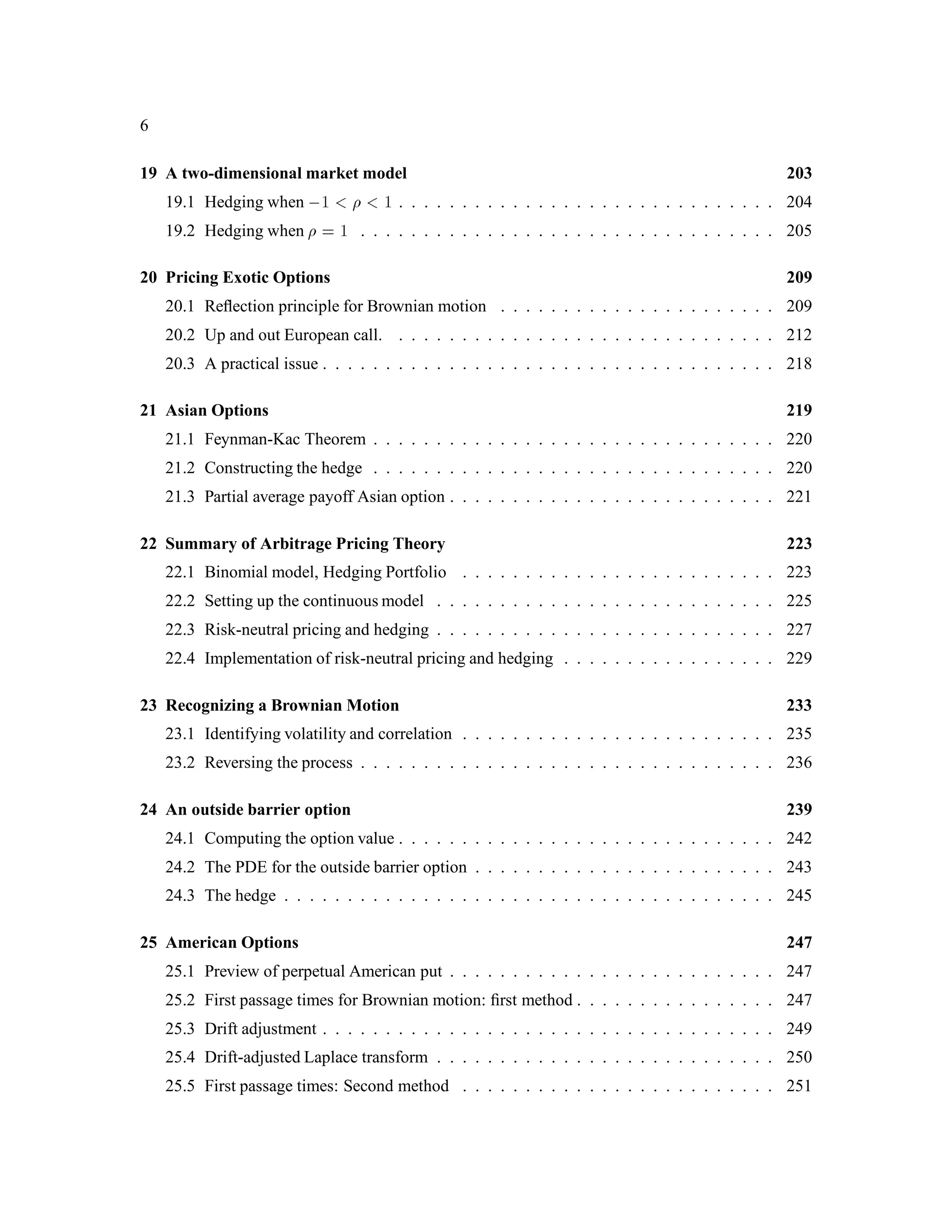 6
19 A two-dimensional market model 203
19.1 Hedging when ,1 1 . . . . . . . . . . . . . . . . . . . . . . . . . . . . . . 204
19.2 Hedging when = 1 . . . . . . . . . . . . . . . . . . . . . . . . . . . . . . . . . 205
20 Pricing Exotic Options 209
20.1 Reﬂection principle for Brownian motion . . . . . . . . . . . . . . . . . . . . . . 209
20.2 Up and out European call. . . . . . . . . . . . . . . . . . . . . . . . . . . . . . . 212
20.3 A practical issue . . . . . . . . . . . . . . . . . . . . . . . . . . . . . . . . . . . . 218
21 Asian Options 219
21.1 Feynman-Kac Theorem . . . . . . . . . . . . . . . . . . . . . . . . . . . . . . . . 220
21.2 Constructing the hedge . . . . . . . . . . . . . . . . . . . . . . . . . . . . . . . . 220
21.3 Partial average payoff Asian option . . . . . . . . . . . . . . . . . . . . . . . . . . 221
22 Summary of Arbitrage Pricing Theory 223
22.1 Binomial model, Hedging Portfolio . . . . . . . . . . . . . . . . . . . . . . . . . 223
22.2 Setting up the continuous model . . . . . . . . . . . . . . . . . . . . . . . . . . . 225
22.3 Risk-neutral pricing and hedging . . . . . . . . . . . . . . . . . . . . . . . . . . . 227
22.4 Implementation of risk-neutral pricing and hedging . . . . . . . . . . . . . . . . . 229
23 Recognizing a Brownian Motion 233
23.1 Identifying volatility and correlation . . . . . . . . . . . . . . . . . . . . . . . . . 235
23.2 Reversing the process . . . . . . . . . . . . . . . . . . . . . . . . . . . . . . . . . 236
24 An outside barrier option 239
24.1 Computing the option value . . . . . . . . . . . . . . . . . . . . . . . . . . . . . . 242
24.2 The PDE for the outside barrier option . . . . . . . . . . . . . . . . . . . . . . . . 243
24.3 The hedge . . . . . . . . . . . . . . . . . . . . . . . . . . . . . . . . . . . . . . . 245
25 American Options 247
25.1 Preview of perpetual American put . . . . . . . . . . . . . . . . . . . . . . . . . . 247
25.2 First passage times for Brownian motion: ﬁrst method . . . . . . . . . . . . . . . . 247
25.3 Drift adjustment . . . . . . . . . . . . . . . . . . . . . . . . . . . . . . . . . . . . 249
25.4 Drift-adjusted Laplace transform . . . . . . . . . . . . . . . . . . . . . . . . . . . 250
25.5 First passage times: Second method . . . . . . . . . . . . . . . . . . . . . . . . . 251
 