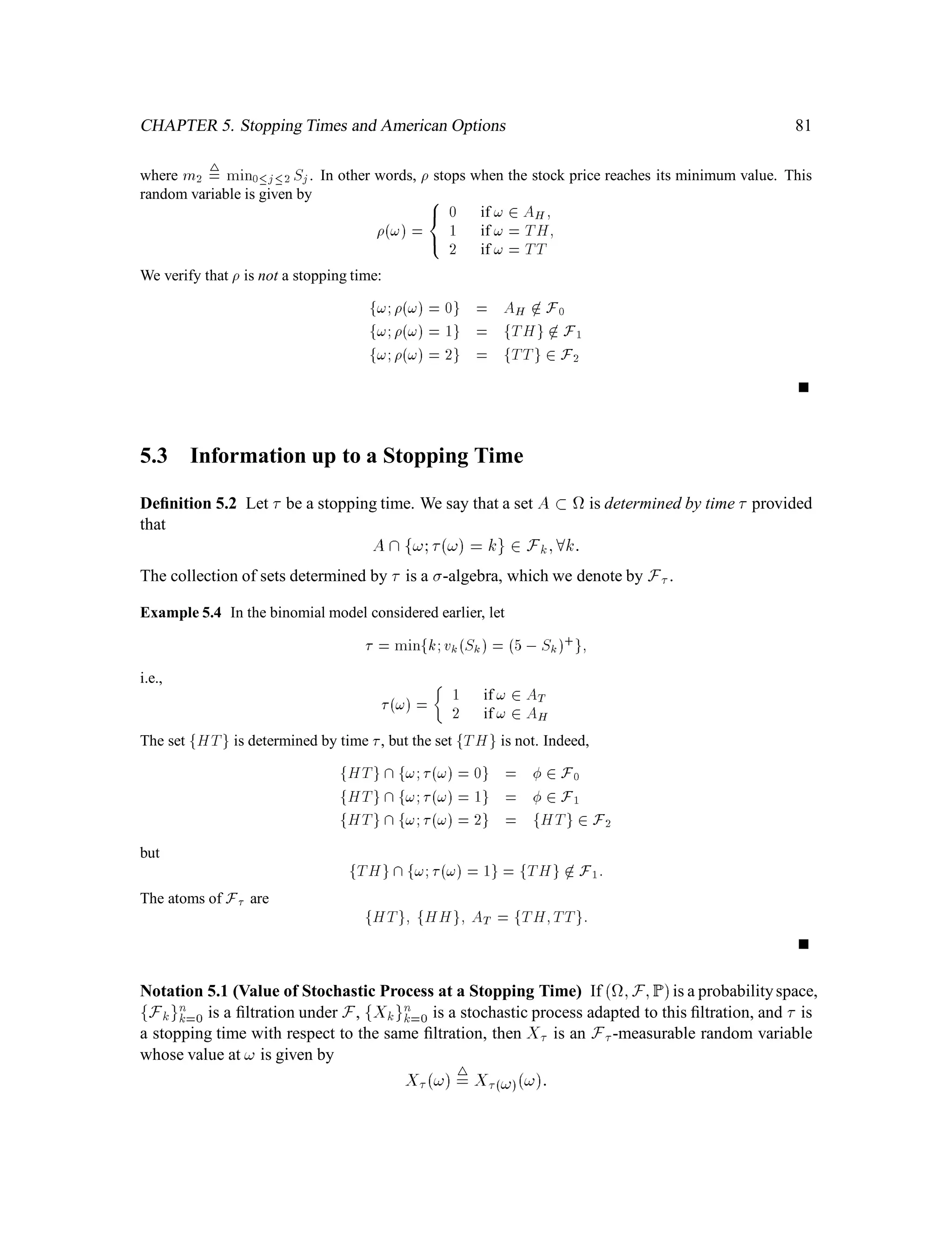 Chapter 2
Conditional Expectation
Please see Hull’s book (Section 9.6.)
2.1 A Binomial Model for Stock Price Dynamics
Stock prices are assumed to follow this simple binomial model: The initial stock price during the
period under study is denoted S0. At each time step, the stock price either goes up by a factor of u
or down by a factor of d. It will be useful to visualize tossing a coin at each time step, and say that
the stock price moves up by a factor of u if the coin comes out heads (H), and
down by a factor of d if it comes out tails (T).
Note that we are not specifying the probability of heads here.
Consider a sequence of 3 tosses of the coin (See Fig. 2.1) The collection of all possible outcomes
(i.e. sequences of tosses of length 3) is
= fHHH;HHT;HTH;HTT;THH;THH;THT;TTH;TTTg:
A typical sequence of will be denoted !, and !k will denote the kth element in the sequence !.
We write Sk! to denote the stock price at “time” k (i.e. after k tosses) under the outcome !. Note
that Sk! depends only on !1;!2;::: ;!k. Thus in the 3-coin-toss example we write for instance,
S1! 4
= S1!1;!2;!3 4
= S1!1;
S2! 4
= S2!1;!2;!3 4
= S2!1;!2:
Each Sk is a random variable deﬁned on the set . More precisely, let F = P . Then F is a
-algebra and  ;F is a measurable space. Each Sk is an F-measurable function !IR, that is,
S,1
k is a function B!F where B is the Borel -algebra on IR. We will see later that Sk is in fact
49
 