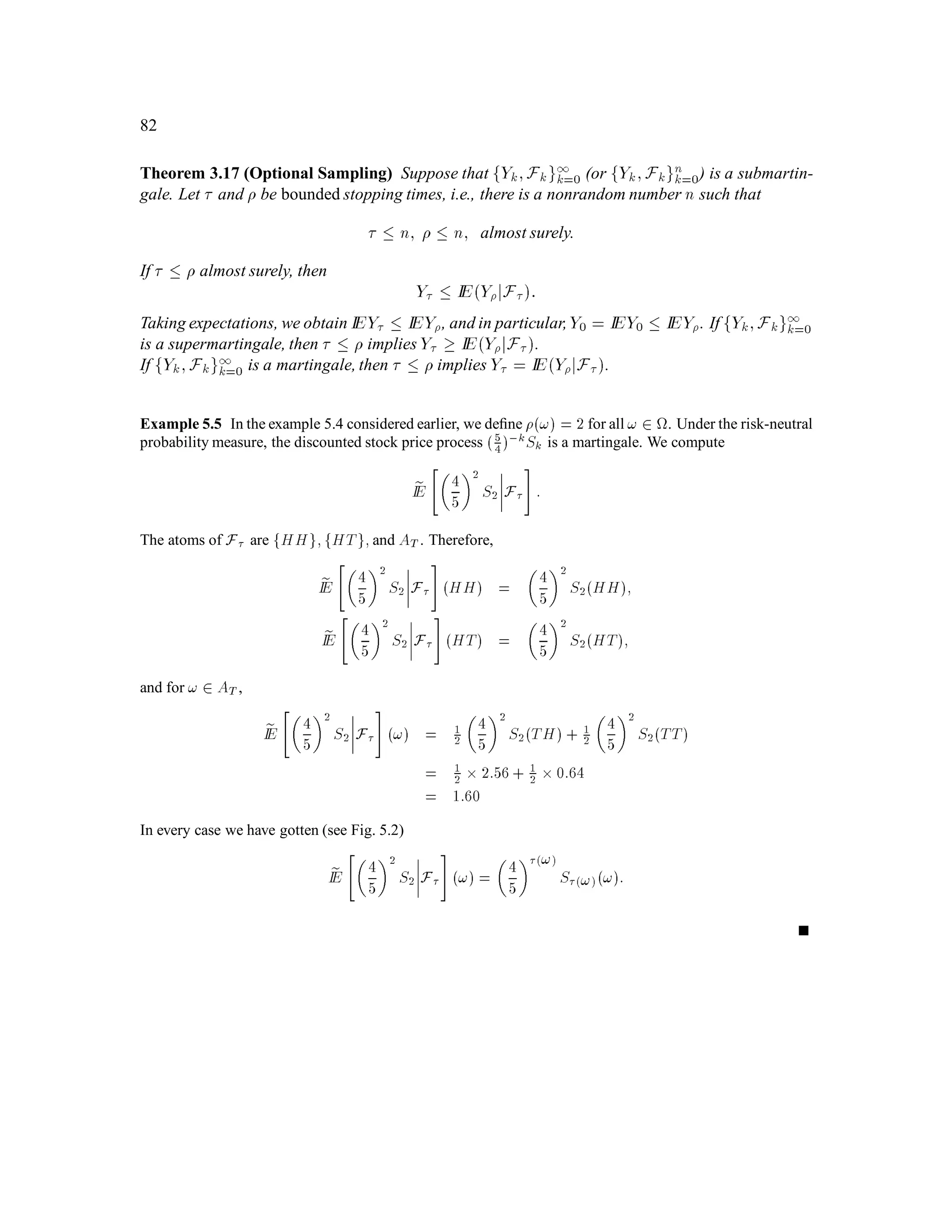 50
S3 (HHH) = u
S3
S3
S3 d S0
2(HHT) = u
S3
S3
S3
(HH) =u
2
2S S0
S0
1
1ω = Η
ω = Τ
2
2
2
2 3
3
3
3
3
3
ω = Η
ω = Τ
ω = Η
ω = Τ
ω = Η
ω = Τ
ω = Η
ω = Τ
ω = Η
ω = Τ
S (T) = dS
1
S (H) = uS1
0
0
S3 S
0
3
(TTT) = d
S
0
3
d S0
2
d S0
2
(HTH) = u
(THH) = u
S0
2
S0
2
(HTT) = d u
S0
2
(TTH) = d
(THT) = d u
u
2
2
S S
0
(TT) = d
2S (TH) = ud S
(HT) = ud S2S
0
0
Figure 2.1: A three coin period binomial model.
measurable under a sub- -algebra of F. Recall that the Borel -algebra B is the -algebra generated
by the open intervals of IR. In this course we will always deal with subsets of IR that belong to B.
For any random variable X deﬁned on a sample space and any y 2 IR, we will use the notation:
fX  yg 4
= f! 2 ;X!  yg:
The sets fX yg;fX  yg;fX = yg;etc, are deﬁned similarly. Similarly for any subset B of IR,
we deﬁne
fX 2 Bg 4
= f! 2 ;X! 2 Bg:
Assumption 2.1 u d 0.
2.2 Information
Deﬁnition 2.1 (Sets determined by the ﬁrst k tosses.) We say that a set A is determined by
the ﬁrst k coin tosses if, knowing only the outcome of the ﬁrst k tosses, we can decide whether the
outcome of all tosses is in A. In general we denote the collection of sets determined by the ﬁrst k
tosses by Fk. It is easy to check that Fk is a -algebra.
Note that the random variable Sk is Fk-measurable, for each k = 1;2;::: ;n.
Example 2.1 In the 3 coin-toss example, the collection F1 of sets determined by the ﬁrst toss consists of:
 