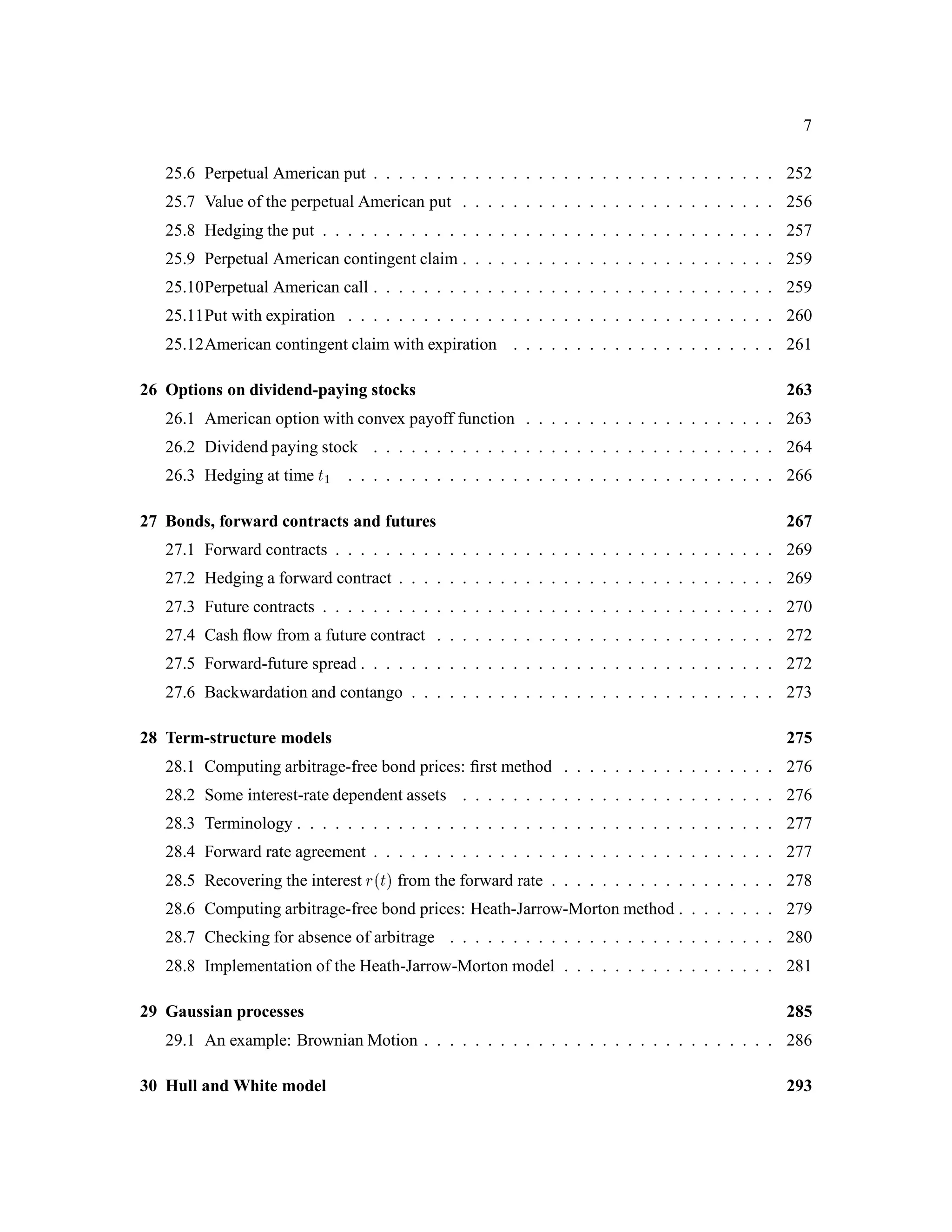 7
25.6 Perpetual American put . . . . . . . . . . . . . . . . . . . . . . . . . . . . . . . . 252
25.7 Value of the perpetual American put . . . . . . . . . . . . . . . . . . . . . . . . . 256
25.8 Hedging the put . . . . . . . . . . . . . . . . . . . . . . . . . . . . . . . . . . . . 257
25.9 Perpetual American contingent claim . . . . . . . . . . . . . . . . . . . . . . . . . 259
25.10Perpetual American call . . . . . . . . . . . . . . . . . . . . . . . . . . . . . . . . 259
25.11Put with expiration . . . . . . . . . . . . . . . . . . . . . . . . . . . . . . . . . . 260
25.12American contingent claim with expiration . . . . . . . . . . . . . . . . . . . . . 261
26 Options on dividend-paying stocks 263
26.1 American option with convex payoff function . . . . . . . . . . . . . . . . . . . . 263
26.2 Dividend paying stock . . . . . . . . . . . . . . . . . . . . . . . . . . . . . . . . 264
26.3 Hedging at time t1 . . . . . . . . . . . . . . . . . . . . . . . . . . . . . . . . . . 266
27 Bonds, forward contracts and futures 267
27.1 Forward contracts . . . . . . . . . . . . . . . . . . . . . . . . . . . . . . . . . . . 269
27.2 Hedging a forward contract . . . . . . . . . . . . . . . . . . . . . . . . . . . . . . 269
27.3 Future contracts . . . . . . . . . . . . . . . . . . . . . . . . . . . . . . . . . . . . 270
27.4 Cash ﬂow from a future contract . . . . . . . . . . . . . . . . . . . . . . . . . . . 272
27.5 Forward-future spread . . . . . . . . . . . . . . . . . . . . . . . . . . . . . . . . . 272
27.6 Backwardation and contango . . . . . . . . . . . . . . . . . . . . . . . . . . . . . 273
28 Term-structure models 275
28.1 Computing arbitrage-free bond prices: ﬁrst method . . . . . . . . . . . . . . . . . 276
28.2 Some interest-rate dependent assets . . . . . . . . . . . . . . . . . . . . . . . . . 276
28.3 Terminology . . . . . . . . . . . . . . . . . . . . . . . . . . . . . . . . . . . . . . 277
28.4 Forward rate agreement . . . . . . . . . . . . . . . . . . . . . . . . . . . . . . . . 277
28.5 Recovering the interest rt from the forward rate . . . . . . . . . . . . . . . . . . 278
28.6 Computing arbitrage-free bond prices: Heath-Jarrow-Morton method . . . . . . . . 279
28.7 Checking for absence of arbitrage . . . . . . . . . . . . . . . . . . . . . . . . . . 280
28.8 Implementation of the Heath-Jarrow-Morton model . . . . . . . . . . . . . . . . . 281
29 Gaussian processes 285
29.1 An example: Brownian Motion . . . . . . . . . . . . . . . . . . . . . . . . . . . . 286
30 Hull and White model 293
 