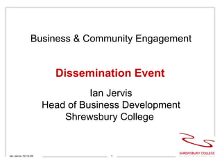 Business & Community Engagement Dissemination Event Ian Jervis 10.12.09 Ian Jervis Head of Business Development Shrewsbury College  