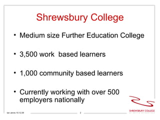 Shrewsbury College <ul><li>Medium size Further Education College </li></ul><ul><li>3,500 work  based learners </li></ul><u...