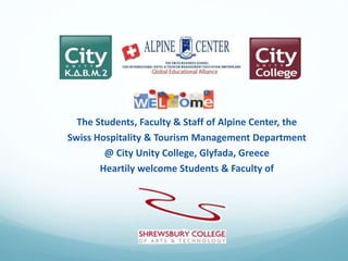 The Students, Faculty & Staff of Alpine Center, the
Swiss Hospitality & Tourism Management Department
@ City Unity College, Glyfada, Greece
Heartily welcome Students & Faculty of
 