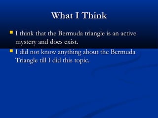What I ThinkWhat I Think
 I think that the Bermuda triangle is an activeI think that the Bermuda triangle is an active
mystery and does exist.mystery and does exist.
 I did not know anything about the BermudaI did not know anything about the Bermuda
Triangle till I did this topic.Triangle till I did this topic.
 