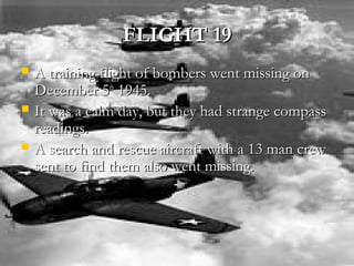 FLIGHT 19FLIGHT 19
 A training flight of bombers went missing onA training flight of bombers went missing on
December 5December 5thth
1945.1945.
 It was a calm day, but they had strange compassIt was a calm day, but they had strange compass
readings.readings.
 A search and rescue aircraft with a 13 man crewA search and rescue aircraft with a 13 man crew
sent to find them also went missing.sent to find them also went missing.
 