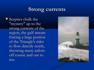 Strong currentsStrong currents
 Sceptics chalk theSceptics chalk the
"mystery" up to the"mystery" up to the
strong currents of thestrong currents of the
region, the gulf streamregion, the gulf stream
forcing a large portionforcing a large portion
of the Triangle's tidesof the Triangle's tides
to flow directly north,to flow directly north,
throwing many sailorsthrowing many sailors
off course and out tooff course and out to
sea.sea.
 