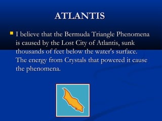 ATLANTISATLANTIS
 I believe that the Bermuda Triangle PhenomenaI believe that the Bermuda Triangle Phenomena
is caused by the Lost City of Atlantis, sunkis caused by the Lost City of Atlantis, sunk
thousands of feet below the water's surface.thousands of feet below the water's surface.
The energy from Crystals that powered it causeThe energy from Crystals that powered it cause
the phenomena.the phenomena.
 