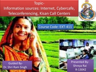 Topic-
Information sources: Internet, Cybercafe,
Teleconferencing, Kisan Call Centers
Course Code: EXT-411
Presented By-
Shreya Rai
R-13042
Guided By-
Dr. Shri Ram Singh
 