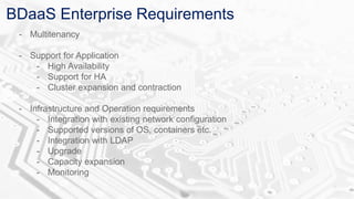 BDaaS Enterprise Requirements
- Multitenancy
- Support for Application
- High Availability
- Support for HA
- Cluster expansion and contraction
- Infrastructure and Operation requirements
- Integration with existing network configuration
- Supported versions of OS, containers etc.
- Integration with LDAP
- Upgrade
- Capacity expansion
- Monitoring
 