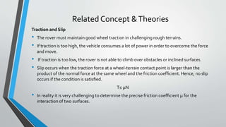 Related Concept &Theories
Traction and Slip
• The rover must maintain good wheel traction in challenging rough terrains.
• If traction is too high, the vehicle consumes a lot of power in order to overcome the force
and move.
• If traction is too low, the rover is not able to climb over obstacles or inclined surfaces.
• Slip occurs when the traction force at a wheel-terrain contact point is larger than the
product of the normal force at the same wheel and the friction coefﬁcient. Hence, no slip
occurs if the condition is satisﬁed.
T≤ μN
• In reality it is very challenging to determine the precise friction coefﬁcient μ for the
interaction of two surfaces.
 