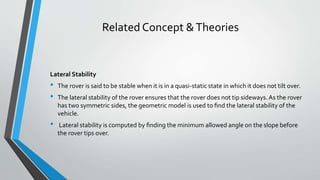 Related Concept &Theories
Lateral Stability
• The rover is said to be stable when it is in a quasi-static state in which it does not tilt over.
• The lateral stability of the rover ensures that the rover does not tip sideways. As the rover
has two symmetric sides, the geometric model is used to ﬁnd the lateral stability of the
vehicle.
• Lateral stability is computed by ﬁnding the minimum allowed angle on the slope before
the rover tips over.
 